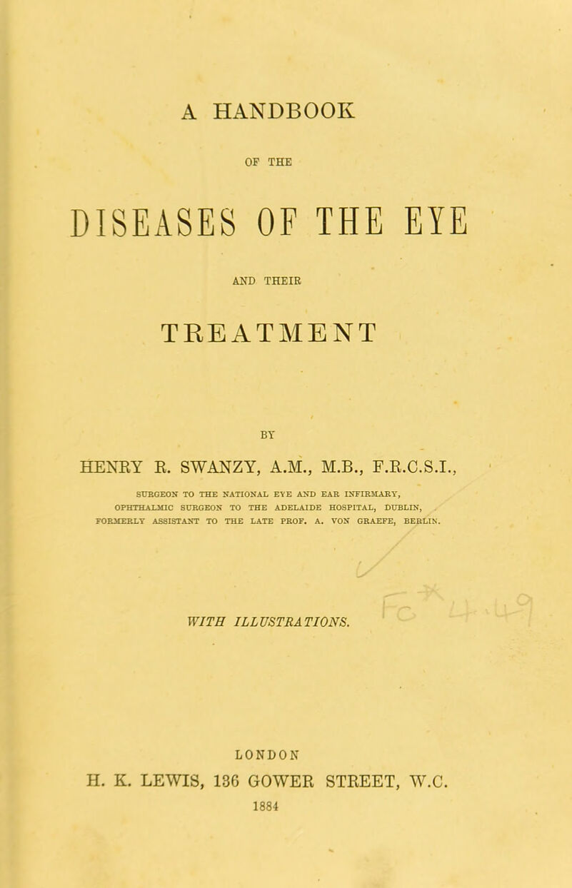 A HANDBOOK OF THE DISEASES OF THE EYE AND THEIE TREATMENT BY HENEY E. SWANZY, A.M., M.B., F.E.C.S.I., StTRGEON TO THE NATIONAL EYE AND EAR INFIRMARY, OPHTHALMIC SURGEON TO THE ADELAIDE HOSPITAL, DUBLIN, . FORMERLY ASSISTANT TO THE LATE PROF. A. VON GRAEFE, BERLIN. WITH ILLUSTRATIONS. LONDON H. K. LEWIS, 136 GOWEE STEEET, W.C. 1884