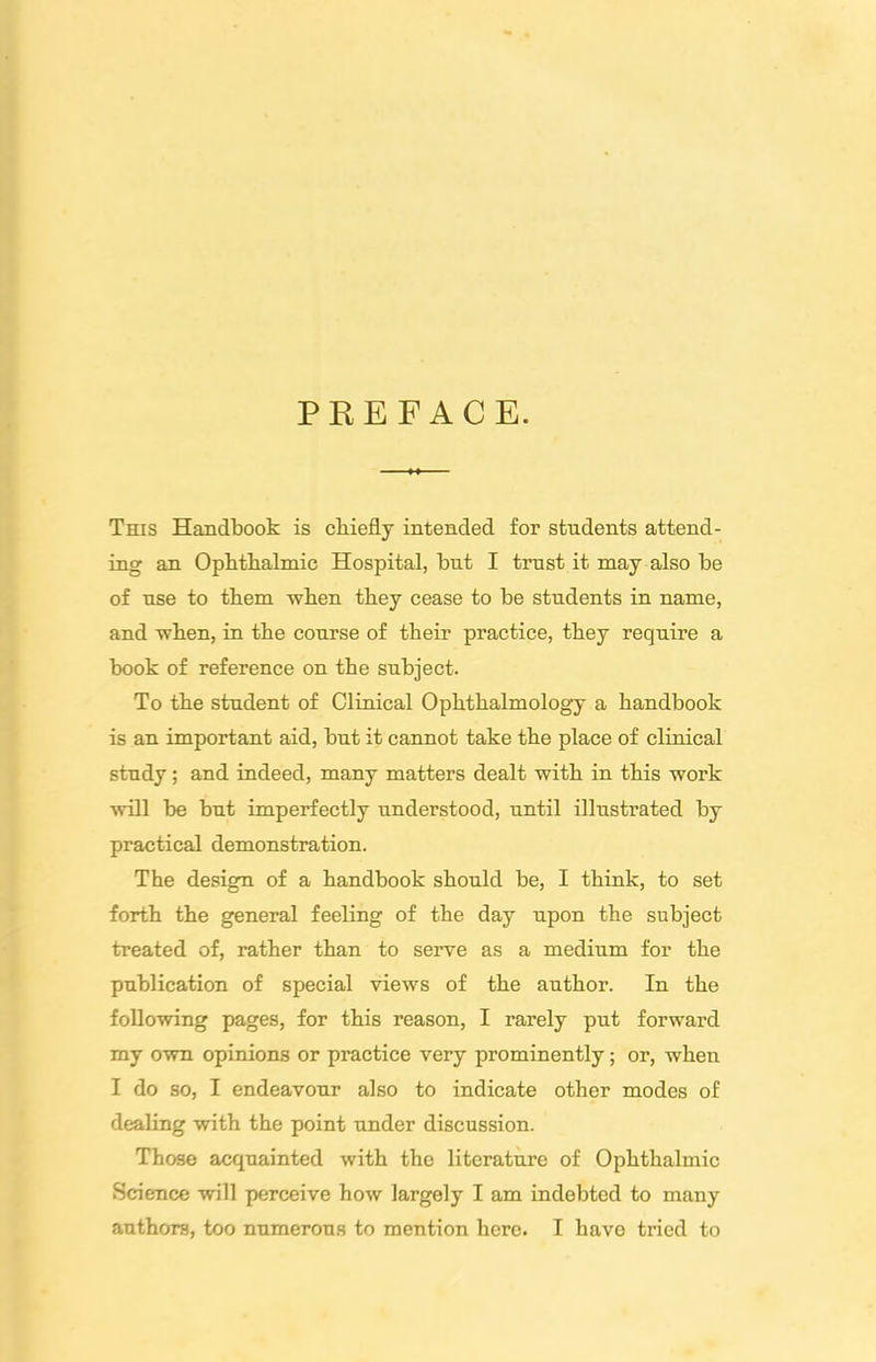 PKEFACE. This Handbook is cbiefly intended for students attend- ing an Ophthalmic Hospital, hut I trust it may also he of use to them when they cease to be students in name, and when, in the course of their practice, they require a hook of reference on the subject. To the student of Clinical Ophthalmology a handbook is an important aid, hut it cannot take the place of clinical study; and indeed, many matters dealt with in this work •\vill be hut imperfectly understood, until illustrated by practical demonstration. The design of a handbook should he, I think, to set forth the general feeling of the day upon the subject treated of, rather than to serve as a medium for the publication of special views of the author. In the following pages, for this reason, I rarely put forward my own opinions or practice very prominently; or, when I do so, I endeavour also to indicate other modes of dealing with the point under discussion. Those acquainted with the literature of Ophthalmic Science will perceive how largely I am indebted to many authors, too numerous to mention here. I have tried to