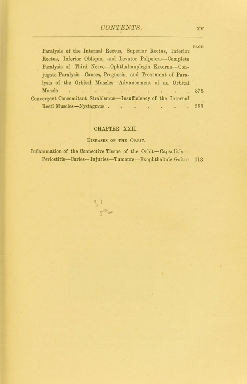 PAGE Paralysis of the Internal Rectus, Superior Rectus, Inferior Rectus, Inferior Oblique, and Levator Palpebrce—Complete Paralysis of Third Nerve—Ophthalmoplegia Externa—Con- jugate Paralysis—Causes, Prognosis, and Treatment of Para- lysis of the Orbital Muscles—Advancement of an Orbital Muscle .375 Convergent Concomitant Strabismus—InsufiBoiency of the Internal Recti Muscles—Nystagmus . 388 CHAPTER XXII. Diseases of the Orbit. Inflammation of the Connective Tissue of the Orbit—Capsulitis— Periostitis—Caries—Injuries—Tumours—Exophthalmic Goitre 413
