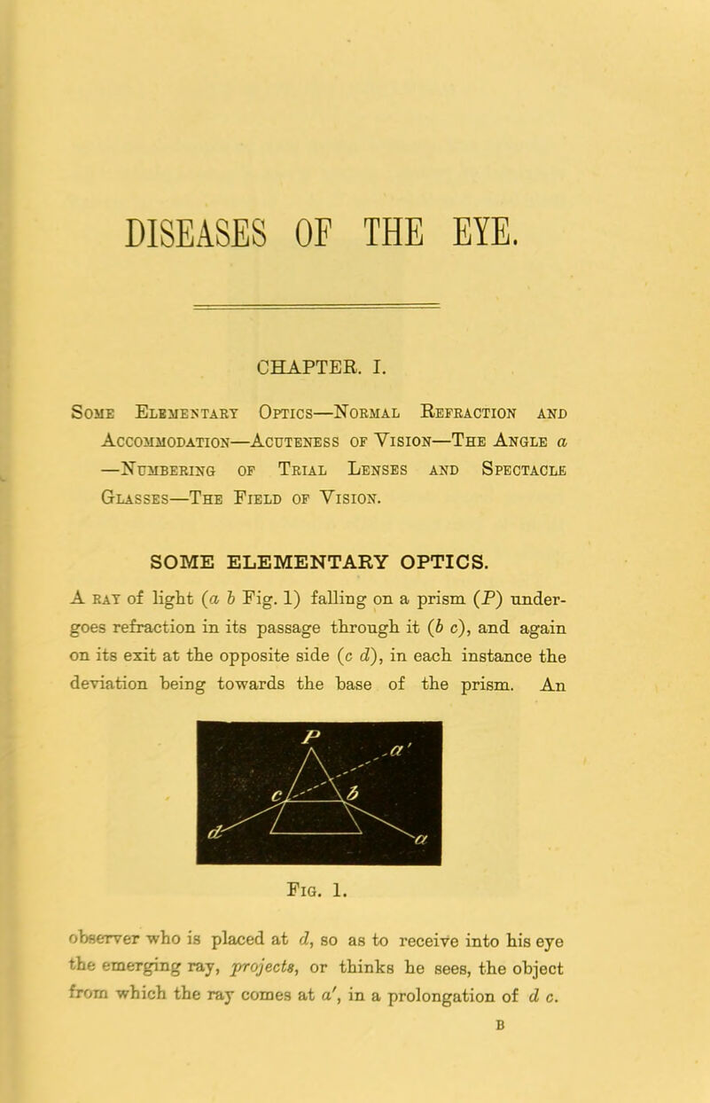 DISEASES OF THE EYE. CHAPTER. I. Some Elemestart Optics—Normal Refraction and Accommodation—Acuteness of Vision—The Angle a —Numbering of Trial Lenses and Spectacle Glasses—The Field of Vision. SOME ELEMENTARY OPTICS. A RAT of light (a h Fig. 1) falling on a prism (P) nn.der- goes refraction in its passage tHrongH it {b c), and again on its exit at the opposite side (c d), in each instance the deviation being towards the base of the prism. An Fig. 1. observer who is placed at d, so as to receive into his eye the emerging ray, projects, or thinks he sees, the object from which the ray comes at a', in a prolongation of d c. B