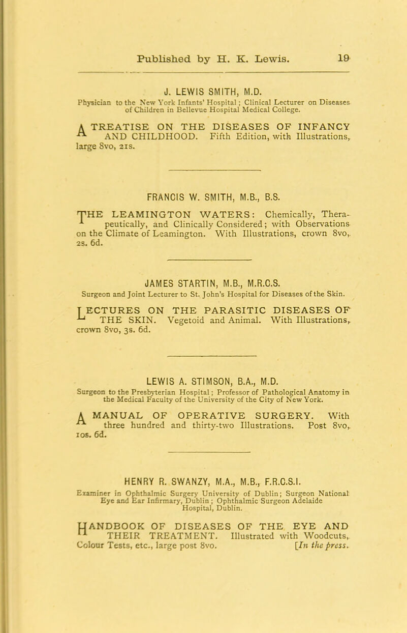 J. LEWIS SMITH, M.D. Physician to the New York Infants’ Hospital; Clinical Lecturer on Diseases of Children in Bellevue Hospital Medical College. A TREATISE ON THE DISEASES OF INFANCY AND CHILDHOOD. Fifth Edition, with Illustrations, large Svo, 21s. FRANCIS W. SMITH, M.B., B.S. THE LEAMINGTON WATERS: Chemically, Thera- peutically, and Clinically Considered; with Observations on the Climate of Leamington. With Illustrations, crown 8vo,. 2s. 6d. JAMES STARTIN, M.B., M.R.C.S. Surgeon and Joint Lecturer to St. John’s Hospital for Diseases of the Skin. T ECTURES ON THE PARASITIC DISEASES OF ^ THE SKIN. Vegetoid and Animal. With Illustrations, crown Svo, 3s. 6d. LEWIS A. STIMSON, B.A., M.D. Surgeon to the Presbyterian Hospital; Professor of Pathological Anatomy in the Medical Faculty of the University of the City of New York. A MANUAL OF OPERATIVE SURGERY. With “ three hundred and thirty-two Illustrations. Post Svo, los. 6d. HENRY R. SWANZY, M.A., M.B., F.R.C.S.I. Examiner in Ophthalmic Surgery University of Dublin; Surgeon National Eye and Ear Infirmary, Dublin ; Ophthalmic Surgeon Adelaide Hospital, Dublin. UANDBOOK OF DISEASES OF THE EYE AND THEIR TREATMENT. Illustrated with Woodcuts, Colour Tests, etc., large post Svo. [/« the press.