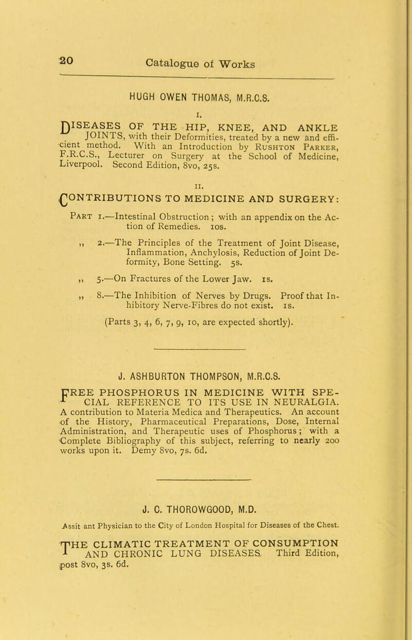 HUGH OWEN THOMAS, M.R.C.S. I. jQISEASES OF THE HIP, KNEE, AND ANKLE JOINTS, with their Deformities, treated by a new and effi- cient method. With an Introduction by Rushton Parker, F.R.C.S., Lecturer on Surgery at the School of Medicine, Liverpool. Second Edition, 8vo, 25s. II. CONTRIBUTIONS TO MEDICINE AND SURGERY: Part i.—Intestinal Obstruction; with an appendix on the Ac- tion of Remedies, los. „ 2.—The Principles of the Treatment of Joint Disease, Inflammation, Anchylosis, Reduction of Joint De- formity, Bone Setting. 5s. ,, 5.—On Fractures of the Lower Jaw. is. „ 8.—The Inhibition of Nerves by Drugs. Proof that In- hibitory Nerve-Fibres do not exist, is. (Parts 3, 4, 6, 7, g, 10, are expected shortly). J. ASHBURTON THOMPSON, M.R.C.S. UREE PHOSPHORUS IN MEDICINE WITH SPE- ^ CIAL REFERENCE TO ITS USE IN NEURALGIA. A contribution to Materia Medica and Therapeutics. An account of the History, Pharmaceutical Preparations, Dose, Internal Administration, and Therapeutic uses of Phosphorus; with a Complete Bibliography of this subject, referring to nearly 200 works upon it. Demy 8vo, 7s. 6d. J. C. THOROWGOOD, M.D. Assit ant Physician to the City of London Hospital for Diseases of the Chest. the climatic treatment of consumption AND chronic lung DISEASES Third Edition, post 8vo, 3s. 6d.