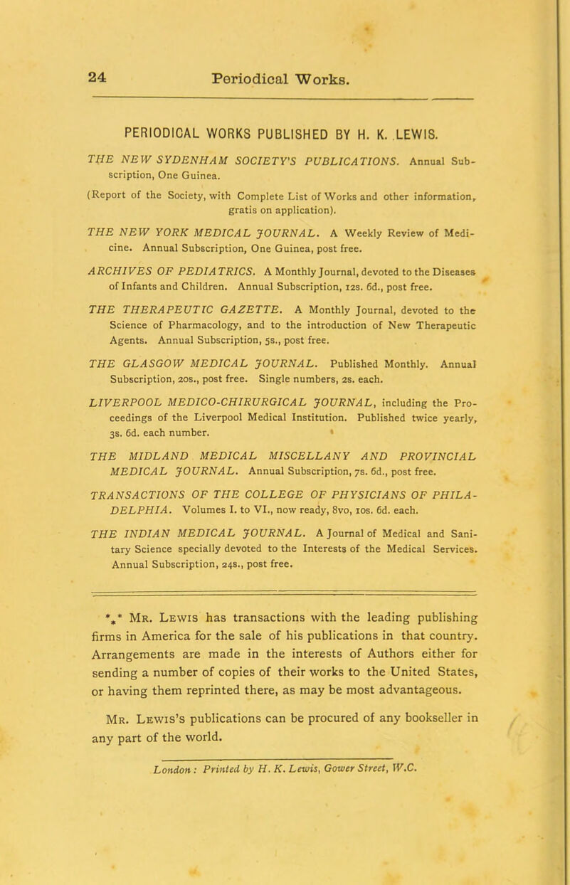 PERIODICAL WORKS PUBLISHED BY H. K. LEWIS. THE NEW SYDENHAM SOCIETY'S PUBLICATIONS. Annual Sub- scription, One Guinea. (Report of the Society, with Complete List of Works and other information, gratis on application). THE NEW YORK MEDICAL JOURNAL. A Weekly Review of Medi- cine. Annual Subscription, One Guinea, post free. ARCHIVES OF PEDIATRICS. A Monthly Journal, devoted to the Diseases of Infants and Children. Annual Subscription, izs. 6d., post free. THE THERAPEUTIC GAZETTE. A Monthly Journal, devoted to the Science of Pharmacology, and to the introduction of New Therapeutic Agents. Annual Subscription, 5s., post free. THE GLASGOW MEDICAL JOURNAL. Published Monthly. Annual Subscription, 20s., post free. Single numbers, 2s. each. LIVERPOOL MEDICO-CHIRURGICAL JOURNAL, including the Pro- ceedings of the Liverpool Medical Institution. Published twice yearly, 3s. 6d. each number. • THE MIDLAND MEDICAL MISCELLANY AND PROVINCIAL MEDICAL JOURNAL. Annual Subscription, 7s. 6d., post free. TRANSACTIONS OF THE COLLEGE OF PHYSICIANS OF PHILA- DELPHIA. Volumes I. to VI., now ready, 8vo, los. 6d. each. THE INDIAN MEDICAL JOURNAL. A Journal of Medical and Sani- tary Science specially devoted to the Interests of the Medical Services. Annual Subscription, 24s., post free. %* Mr. Lewis has transactions with the leading publishing firms in America for the sale of his publications in that country. Arrangements are made in the interests of Authors either for sending a number of copies of their works to the United States, or having them reprinted there, as may be most advantageous. Mr. Lewis’s publications can be procured of any bookseller in any part of the world. London: Printed by H. K. Lewis, Gower Street, W.C.