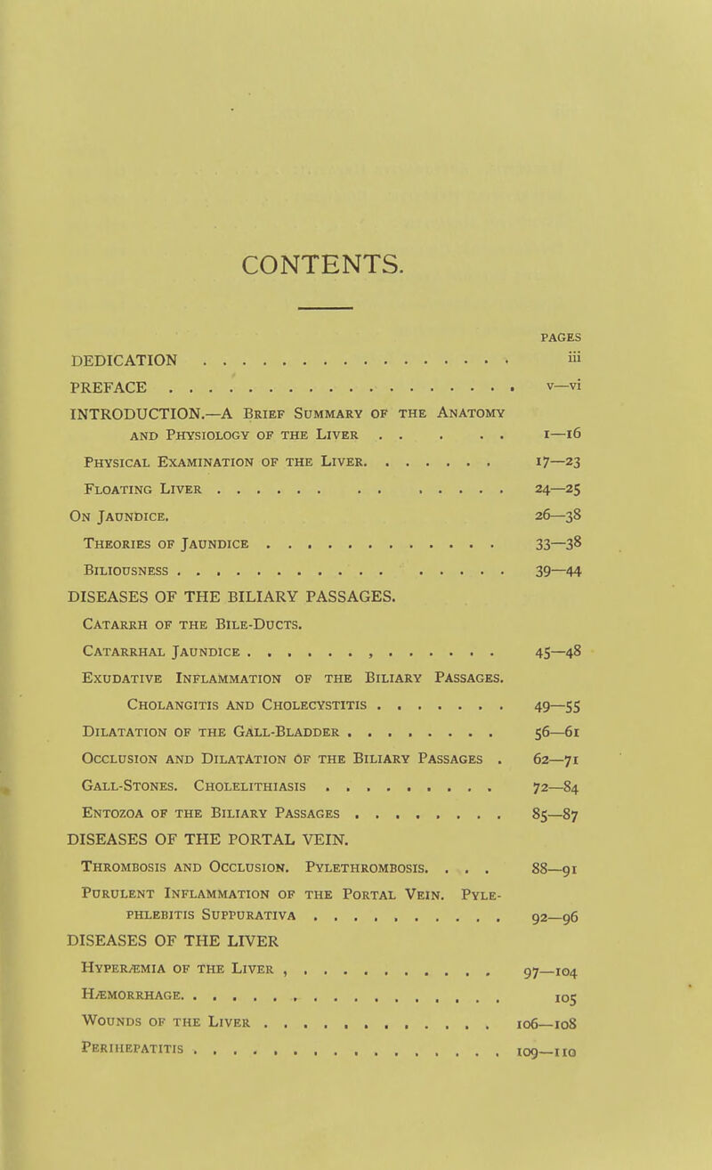 CONTENTS. PAGES DEDICATION iii PREFACE V—vi INTRODUCTION.—A Brief Summary of the Anatomy AND Physiology of the Liver i—16 Physical Examination of the Liver i?—23 Floating Liver 24—25 On Jaundice. 26—38 Theories of Jaundice 33—38 Biliousness 39—44 DISEASES OF THE BILIARY PASSAGES. Catarrh of the Bile-Ducts. Catarrhal Jaundice , 45—48 Exudative Inflammation of the Biliary Passages. Cholangitis and Cholecystitis 49—55 Dilatation of the Gall-Bladder 56—61 Occlusion and Dilatation Of the Biliary Passages . 62—71 Gall-Stones. Cholelithiasis 72—84 Entozoa of the Biliary Passages ........ 85—87 DISEASES OF THE PORTAL VEIN. Thrombosis and Occlusion. Pylethrombosis. . . . 88—91 Purulent Inflammation of the Portal Vein. Pyle- phlebitis Suppurativa 92—96 DISEASES OF THE LIVER HYPERi^;MIA OF THE LiVER , 97 104 H/emorrhage 105 Wounds of the Liver 106—108 Perihepatitis 109—110