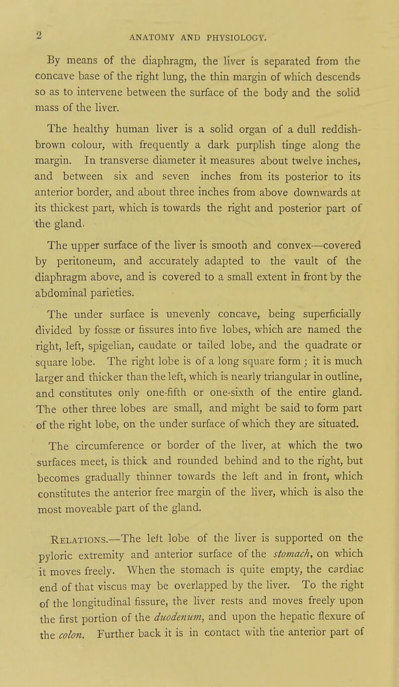 By means of the diaphragm, the liver is separated from the concave base of the right lung, the thin margin of which descends so as to intervene between the surface of the body and the solid mass of the liver. The healthy human liver is a solid organ of a dull reddish- brown colour, with frequently a dark purplish tinge along the margin. In transverse diameter it measures about twelve inches, and between six and seven inches from its posterior to its anterior border, and about three inches from above downwards at its thickest part, which is towards the right and posterior part of the gland. The upper surface of the liver is smooth and convex—covered by peritoneum, and accurately adapted to the vault of the diaphragm above, and is covered to a small extent in front by the abdominal parieties. The under surface is unevenly concave, being superficially divided by fossas or fissures into five lobes, which are named the right, left, spigelian, caudate or tailed lobe, and the quadrate or square lobe. The right lobe is of a long square form ; it is much larger and thicker than the left, which is nearly triangular in outline, and constitutes only one-fifth or one-sixth of the entire gland. The other three lobes are small, and might be said to form part of the right lobe, on the under surface of which they are situated. The circumference or border of the liver, at which the two surfaces meet, is thick and rounded behind and to the right, but becomes gradually thinner towards the left and in front, which constitutes the anterior free margin of the liver, which is also the most moveable part of the gland. Relations.—The lelt lobe of the Hver is supported on the pyloric extremity and anterior surface of the stomach, on which it moves freely. When the stomach is quite empty, the cardiac end of that viscus may be overiapped by the liver. To the right of the longitudinal fissure, the liver rests and moves freely upon the first portion of the duodenum, and upon the hepatic flexure of the colon. Further back it is in contact with the anterior part of