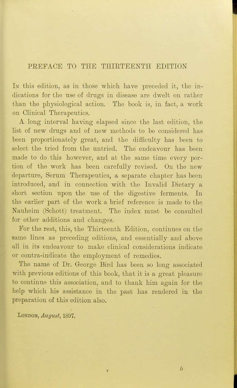 PEEFACE TO THE THIETEENTH EDITION In this edition, as in those which have preceded it, the in- dications for the nse of drngs in disease are dwelt on rather than the physiological action. The book is, in fact, a work on Clinical Therapeutics. A long interval having elapsed since the last edition, the list of new drngs and of new methods to be considered has been proportionately great, and the difficulty has been to select the tried from the untried. The endeavour has been made to do.this however, and at the same time every por- tion of the work has been carefully revised. On the new departure. Serum Therapeutics, a separate chapter has been introduced, and in connection with the Invalid Dietary a short section upon the use of the digestive ferments. In the earlier part of the work a brief reference is made to the Nauheim (Schott) treatment. The index must be consulted for other additions and changes. For the rest, this, the Thirteenth Edition, continues on the same lines as preceding editions, and essentially and above all in its endeavour to make clinical considerations indicate or contra-indicate the emjployment of remedies. The name of Dr. George Bird has been so long associated with previous editions of this book, that it is a great pleasure to continue this association, and to thank him again for the help which his assistance in the past has rendered in the preparation of this edition also. London, August, 1897. b