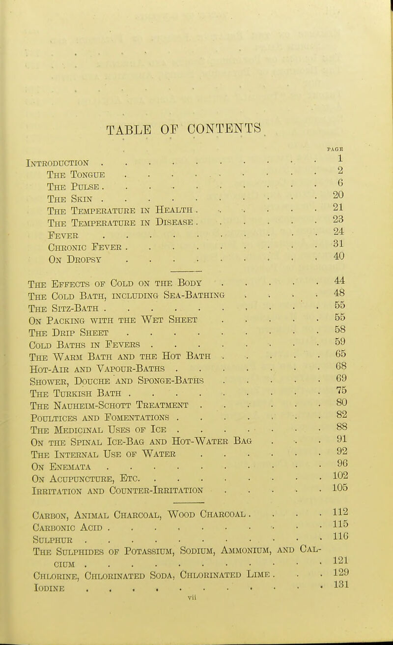 TABLE OF CONTENTS PAGE Introduction • The Tongue ..... 2 The Pulse. . ^ The Skin 20 The Temperature in Health . -. . . . .21 The Temperature in Disease 23 Fever ^'^ Chronic Fever On Dropsy ^0 The Effects op Cold on the Body 44 The Cold Bath, including Sea-Bathing . . . . 48 The Sitz-Bath On Packing with the Wet Sheet 55 The Drip Sheet 58 Cold Baths in Fevers 59 The Warm Bath and the Hot Bath 65 Hot-Air and Vapour-Baths 68 Shower, Douche and Sponge-Baths 69 The Turkish Bath '^5 The Nauheim-Schott Treatment 80 Poultices and Fomentations 82 The Medicinal Uses of Ice . . . . • • .88 On the Spinal Ice-Bag and Hot-Water Bag . . .91 The Internal Use of Water 92 On Enemata 96 On Acupuncture, Etc 102 Irritation and Counter-Irritation ..... 105 Carbon, Animal Charcoal, Wood Charcoal . . . .112 Carbonic Acid • • .11<5 Sulphur • • • 116 The Sulphides op Potassium, Sodium, Ammonium, and Cal- cium Chlorine, Chlorinated Soda, Chlorinated Lime . . .129 Iodine . • • 131