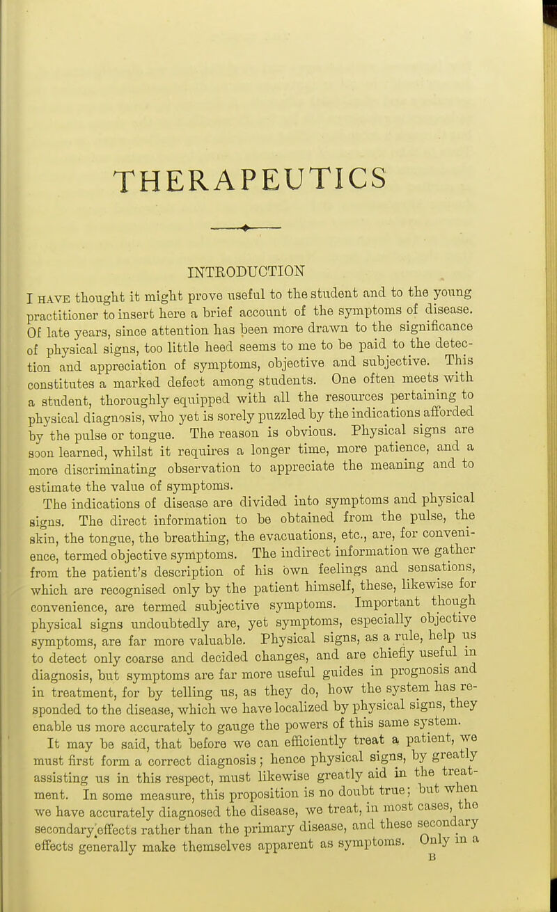 THERAPEUTICS INTRODUCTION I HAVE thought it might prove useful to the student and to the young practitioner to insert here a brief account of the symptoms of disease. Of late years, since attention has been more drawn to the significance of physical signs, too little heed seems to me to be paid to the detec- tion and appreciation of symptoms, objective and subjective. This constitutes a marked defect among students. One often meets with a student, thoroughly equipped with all the resources pertaining to physical diagnosis, who yet is sorely puzzled by the indications afforded by the pulse or tongue. The reason is obvious. Physical signs are soon learned, whilst it requires a longer time, more patience, and a more discriminating observation to appreciate the meaning and to estimate the value of symptoms. The indications of disease are divided into symptoms and physical signs. The direct information to be obtained from the pulse, the skin, the tongue, the breathing, the evacuations, etc., are, for conveni- ence, termed objective symptoms. The indirect information we gather from the patient's description of his own feelings and sensations, which are recognised only by the patient himself, these, likewise for convenience, are termed subjective symptoms. Important though physical signs undoubtedly are, yet symptoms, especially objective symptoms, are far more valuable. Physical signs, as a rule, help us to detect only coarse and decided changes, and are chiefly useful m diagnosis, but symptoms are far more useful guides in prognosis and in treatment, for by telling us, as they do, how the system has re- sponded to the disease, which we have localized by physical signs, they enable us more accurately to gauge the powers of this same system. It may be said, that before we can efficiently treat a patient, we must first form a correct diagnosis; hence physical signs, by greatly assisting us in this respect, must likewise greatly aid in the treat- ment. In some measure, this proposition is no doubt true; but when we have accurately diagnosed the disease, we treat, in most oases, the secondary;effects rather than the primary disease, and these secondary effects generally make themselves apparent as symptoms. Only m a