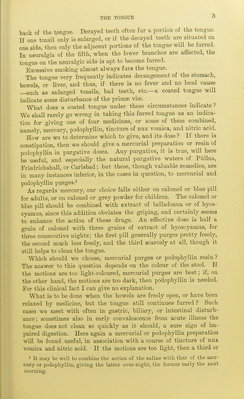 back of the tongue. Decayed teeth often far a portiou of the tongue. If one tonsil only is enlarged, or if the decayed teeth are situated on one side, then only the adjacent portions of the tongue will be furred. In neuralgia of the fifth, when the lower branches are affected, the tongue on the neuralgic side is apt to become furred. Excessive smoking almost always furs the tongue. The tongue very frequently indicates derangement of the stomach, bowels, or liver, and thus, if there is no fever and no local cause —such as enlarged tonsils, bad teeth, etc.—a coated tongue will indicate some disturbance of the primse vise. What does a coated tongue under these circumstances indicate? We shall rarely go wrong in taking this furred tongue as an indica- tion for giving one of four medicines, or some of them combined, namely, mercury, podophyllin, tincture of nux vomica, and nitric acid. How are we to determine which to give, and its dose ? If there is constipation, then we should give a mercurial preparation or resin of podophyllin in purgative doses. Any purgative, it is true, will here be useful, and especially the natural purgative waters of Pilllna, Friedrichshall, or Carlsbad; but these, though valuable remedies, are in many instances inferior, in the cases in c[u.estion, to mercurial and podophyllin purges.^ As regards mercury, our choice falls either on calomel or blue pill for adults, or on calomel or grey powder for children. The calomel or blue pill should be combined with extract of belladonna or of hyos- cyamus, since this addition obviates the griping, and certainly seems to enhance the action of these drugs. An effective dose is half a grain of calomel with three grains of extract of hyoscyamus, for three consecutive nights; the first pill generally purges pretty freely, the second muxih less freely, and the third scarcely at all, though it still helps to clean the tongue. Which should we choose, mercurial purges or podophyllin resin ? The answer to this question depends on the colour of the stool. If the motions are too light-coloured, mercurial purges are best; if, on the other hand, the motions are too dark, then podophyllin is needed. 'For this clinical fact I can give no explanation. What is to be done when the bowels are freely open, or have been relaxed by medicine, but the tongue still continues furred ? Such cases we meet with often in gastric, biliary, or intestinal disturb- ance; sometimes also in early convalescence from acute illness the tongue does not clean so quickly as it should, a sure sign of im- paired digestion. Here again a mercurial or podophyllin preparation wiU be found useful, in association with a course of tincture of nux vomica and nitric acid. If the motions are too light, then a third or • It may be well to combine the action of the saline with that of the mer- cury or podophyllin, giving the latter over-night, the former early the next morning.
