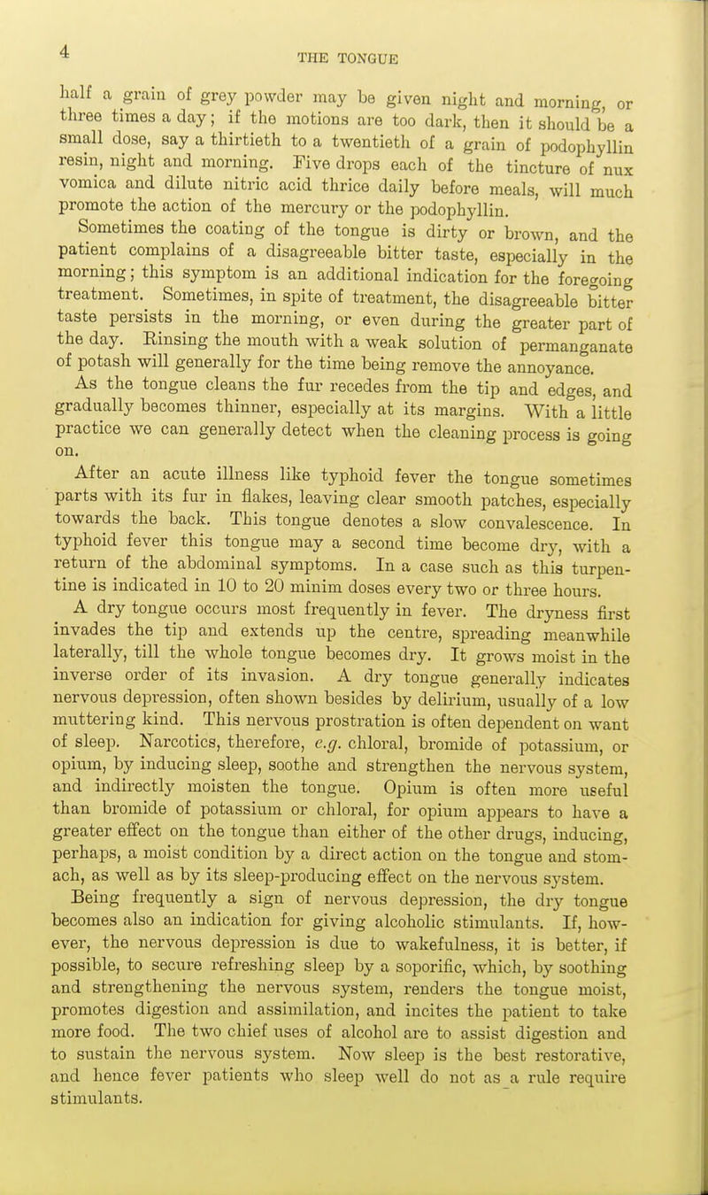 THE TONGUE lialf a gram of grey powder may be given night and morning, or three times a day; if the motions are too dark, then it should be a small dose, say a thirtieth to a twentieth of a grain of podophyllin resin, night and morning. Five drops each of the tincture of nux vomica and dilute nitric acid thrice daily before meals, will much promote the action of the mercury or the podophyllin. Sometimes the coating of the tongue is dirty or brown, and the patient complains of a disagreeable bitter taste, especially in the morning; this symptom is an additional indication for the foregoing treatment. Sometimes, in spite of treatment, the disagreeable bitter taste persists in the morning, or even during the greater part of the day. Rinsing the mouth with a weak solution of permanganate of potash will generally for the time being remove the annoyance. As the tongue cleans the fur recedes from the tip and edges, and gradually becomes thinner, especially at its margins. With a little practice we can generally detect when the cleaning process is going on. After an acute illness like typhoid fever the tongue sometimes parts with its fur in flakes, leaving clear smooth patches, especially towards the back. This tongue denotes a slow convalescence. In typhoid fever this tongue may a second time become dry, with a return of the abdominal symptoms. In a case such as this turpen- tine is indicated in 10 to 20 minim doses every two or three hours. A dry tongue occurs most frequently in fever. The dryness first invades the tip and extends up the centre, spreading meanwhile laterally, till the whole tongue becomes dry. It grows moist in the inverse order of its invasion. A dry tongue generally indicates nervous depression, often shown besides by delirium, usually of a low muttering kind. This nervous prostration is often dependent on want of sleep. Narcotics, therefore, e.g. chloral, bromide of potassium, or opium, by inducing sleep, soothe and strengthen the nervous system, and indirectly moisten the tongue. Opium is often more useful than bromide of potassium or chloral, for opium appears to have a greater effect on the tongue than either of the other di-ugs, inducing, perhaps, a moist condition by a direct action on the tongue and stom- ach, as well as by its sleep-xDroducing effect on the nervous S3rstem. Being frequently a sign of nervous depression, the dry tongue becomes also an indication for giving alcoholic stimulants. If, how- ever, the nervous depression is due to wakefulness, it is better, if possible, to secure refreshing sleep by a soporific, which, by soothing and strengthening the nervous system, renders the tongue moist, promotes digestion and assimilation, and incites the patient to take more food. The two chief uses of alcohol ai-e to assist digestion and to sustain the nervous system. Now sleep is the best restorative, and hence fever patients who sleep well do not as a rule require stimulants.