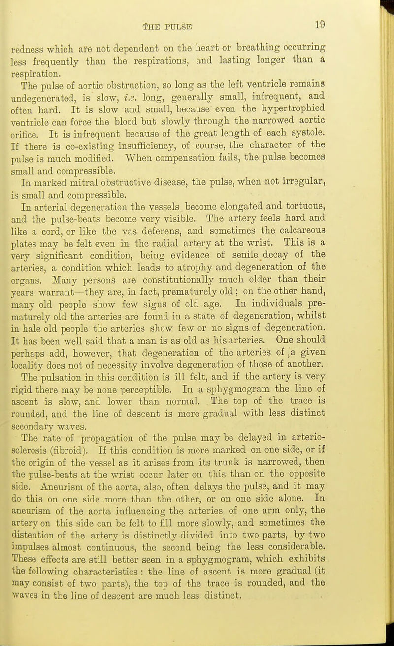 ID redness whicli afe not dependent on the lieal*t of breathing occulring less frequently than the respirations, and lasting longef than a respiration. The pulse of aortic obstruction, so long as the left ventricle remains undegenerated, is slow, i.e. long, generally small, infrequent, and often hard. It is slow and small, because even the hypertrophied ventricle can force the blood but slowly through the narrowed aortic orilice. It is infrequent because of the great length of each systole. If there is co-existing insufficiency, of course, the character of the pulse is much modified. When compensation fails, the pulse becomes small and compressible. In marked mitral obstructive disease, the pulse, when not irregular, is small and compressible. In arterial degeneration the vessels become elongated and tortuous, and the pulse-beats become very visible. The artery feels hard and like a cord, or like the vas deferens, and sometimes the calcareous plates may be felt even in the radial artery at the wrist. This is a very significant condition, being evidence of senile decay of the arteries, a condition which leads to atrophy and degeneration of the organs. Many persons are constitutionally much older than their years warrant—they are, in fact, prematurely old ; on the other hand, many old people show few signs of old age. In individuals pre- maturely old the arteries are found in a state of degeneration, whilst in hale old people the arteries show few or no signs of degeneration. It has been well said that a man is as old as his arteries. One should perhaps add, however, that degeneration of the arteries of ^^a given locality does not of necessity involve degeneration of those of another. The pulsation in this condition is ill felt, and if the artery is very rigid there may be none perceptible. In a sphygmogram the line of ascent is slow, and lower than normal. The top of the trace is rounded, and the line of descent is more gradual with less distinct secondary waves. The rate of propagation of the pulse may be delayed in arterio- sclerosis (fibroid). If this condition is more marked on one side, or if the origin of the vessel as it arises from its trunk is narrowed, then the pulse-beats at the wrist occur later on this than on the opposite side. Aneurism of the aorta, also, often delays the pulse, and it may do this on one side more than the other, or on one side alone. In aneurism of the aorta influencing the arteries of one arm only, the artery on this side can be felt to fill more slowly, and sometimes the distention of the artery is distinctly divided into two parts, by two impulses almost continuous, the second being the less considerable. These effects are still better seen in a sphygmogram, which exhibits the following characteristics : the line of ascent is more gradual (it may consist of two parts), the top of the trace is rounded, and the waves in the line of descent are much less distinct.