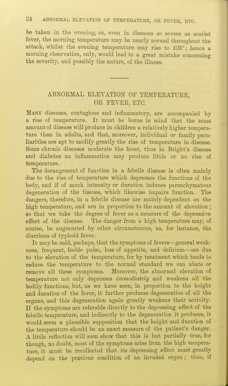 be taken in the evening, as, even in diseases so severe as scarlet fever, the morning temperature may be nearly normal throughout the attack, whilst the evening temperature may rise to 103°; hence a morning observation, only, would lead to a great mistake concerning the severity, and possibly the nature, of the illness. ABNORMAL ELEVATION OF TEMPERATURE, OR FEARER, ETC. Many diseases, contagious and inflammatory, are accompanied by a rise of temperature. It must be borne in mind that the same amount of disease will produce in children a relatively higher tempera- ture than in adults, and that, moreover, individual or family pecu- liarities are apt to modify greatly the rise of temperature in disease. Some chronic diseases moderate the fever, thiis in Bright's disease and diabetes an inflammation may produce little or no rise of temperature. - The derangement of function in a febrile disease is often mainly due to the rise of temperature which depresses the functions of the body, and if of much intensity or duration induces parenchymatous degeneration of the tissues, which likewise impairs function. The dangers, therefore, in a febrile disease are mainly dependent on the high temperature, and are in proportion to the amount of elevation ; so that we take the degree of fever as a measure of the depressive effect of the disease. The danger from a high temperature may, of course, be augmented by other circumstances, as, for instance, the diarrhcsa of typhoid fever. It may be said, perhaps, that the symptoms of fevers—general weak- ness, frequent, feeble pulse, loss of appetite, and delirium—are due to the elevation of the temperature, for by treatment which tends to reduce the temperature to the normal standard we can abate or remove all these symptoms. Moreover, the abnormal elevation of temperature not only depresses immediately and weakens all the bodily functions, but, as we have seen, in proportion to the height and duration of the fever, it further produces degeneration of all the organs, and this degeneration again greatly weakens theii- activity. If the symptoms are referable directly to the depressing effect of the febrile temperature, and indirectly to the degeneration it produces, it would seem a plausible supposition that the height and duration of the temperature should be an exact measure of the patient's danger. A little reflection will soon show that this is but partially true, for though, no doubt, most of the symptoms arise from the high tempera- ture, it must be recollected that its depressing effect must greatly depend on the previous condition of an invaded organ; thus, if