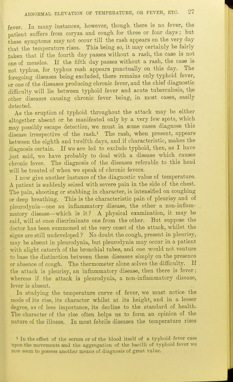 fever. In many instances, however, tlioiigli there is no fever, the patient suffers from coryza and cough for three or four days; but these symptoms may not occur till the rash appears on the very day that the temperature rises. This being so, it may certainly be fairly taken that if the . fourth day passes without a rash, the case is not one of measles. If the fifth day passes without a rash, the case is not typhus, for typhus rash appears punctually on this day. The foregoing diseases being excluded, there remains only typhoid fever, or one of the diseases producing chronic fever, and the chief diagnostic difficulty will lie between typhoid fever and acute tuberculosis, the other diseases causing chronic fever being, in most cases, easily detected. As the eruption of typhoid throughout the attack may be either altogether absent or be manifested only by a very few spots, which may possibly escape detection, we must in some cases diagnose this disease irrespective of the rash.^ The rash, when present, appears between the eighth and twelfth days, and if characteristic, makes the diagnosis certain. If we are led to exclude typhoid, then, as I have just said, we have probably to deal with a disease which causes chronic fever. The diagnosis of the diseases referable to this head will be treated of when we speak of chronic fevers. I now give another instance of the diagnostic value of temperature. A patient is suddenly seized with severe pain in the side of the chest. The pain, shooting or stabbing in character, is intensified on coughing or deep breathing. This is the characteristic pain of pleurisy and of pleurodynia—one an inflammatory disease, the other a non-inflam- matory disease—which is it? A physical examination, it may be said, will at once discriminate one from the other. Bnt suppose the doctor has been summoned at the very onset of the attack, whilst the signs are still undeveloped ? No doiibt the cough, present in pleurisy, may be absent in pleurod3mia, but pleurodynia may occur in a patient with slight catarrh of the bronchial tubes, and one would not venture to base the distinction between these diseases simply on the presence or absence of cough. The thermometer alone solves the difficulty. If the attack is pleurisy, an inflammatory disease, then there is fever; whereas if the attack is pleurodynia, a non-inflammatory disease, fever is absent. In studying the temperature curve of fever, we must notice the mode of its rise, its character whilst at its height, and in a lesser degree, as of less importance, its decline to the standard of health. The character of the rise often helps us to form an opinion of the nature of the illness. In most febrile diseases the temperature rises * In the effect of the serum or of the blood itself of a typhoid fever case upon the movements and the aggregation of the bacilli of typhoid fever we now seem to possess another means of diagnosis of great value.