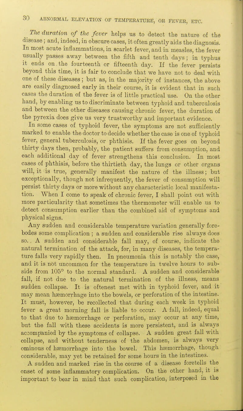 The duration of the fever helps us to detect the nature of the disease ; and, indeed, in obscure cases, it often greatly aids the diagnosis. In most acute inflammations, in scarlet fever, and in measles, the fever usually passes away between the fifth and tenth days; in typhus it ends on. the fourteenth or fifteenth day. If the fever persists beyond this time, it is fair to conclude that we have not to deal with one of these diseases; but as, in the majority of instances, the above are easily diagnosed early in their course, it is evident that in such cases the duration of the fever is of little practical use. On the other hand, by enabling us to discriminate between typhoid and tuberculosis and between the other diseases causing chronic fever, the duration of the pyrexia does give us very trustworthy and important evidence. In some cases of typhoid fever, the symptoms are not sufficiently marked to enable the doctor to decide whether the case is one of typhoid fever, general tuberculosis, or phthisis. If the fever goes on beyond thirty days then, probably, the patient suffers from consumption, and each additional day of fever strengthens this conclusion. In most cases of phthisis, before the thirtieth day, the lungs or other organs will, it is true, generally manifest the nature of the illness; but exceptionally, though not infrequently, the fever of consumption will persist thirty days or more without any characteristic local manifesta- tion. When I come to speak of chronic fever, I shall point out with more particularity that sometimes the thermometer will enable us to detect consumption earlier than the combined aid of symptoms and physical signs. Any sudden and considerable temperature variation generally fore- bodes some complication ; a sudden and considerable rise always does so.. A sudden and considerable fall may, of course, indicate the natural termination of the attack, for, in many diseases, the tempera- ture falls very rapidly then. In pneumonia this is notably the case, and it is not uncommon for the temperature in twelve hours to sub- side from 105° to the normal standard. A sudden and considerable fall, if not due to the natural termination of the illness, means sudden collapse. It is oftenest met with in typhoid fever, and it may mean hsemorrhage into the bowels, or perforation of the intestine. It must, however, be recollected that during each week in typhoid fever a great morning fall is liable to occur. A fall, indeed, equal to that due to hsemorrhage or perforation, may occur at any time, but the fall with these accidents is more persistent, and is always accompanied by the symptoms of collapse. A sudden great fall with collapse, and without tenderness of the abdomen, is always very ominous of haemorrhage into the bowel. This hsemorrhage, though considerable, may yet be retained for some hours in the intestines. A sudden and marked rise in the course of a disease foretells the onset of some inflammatory complication. On the other hand, it is important to bear in mind that such complication, interposed in the