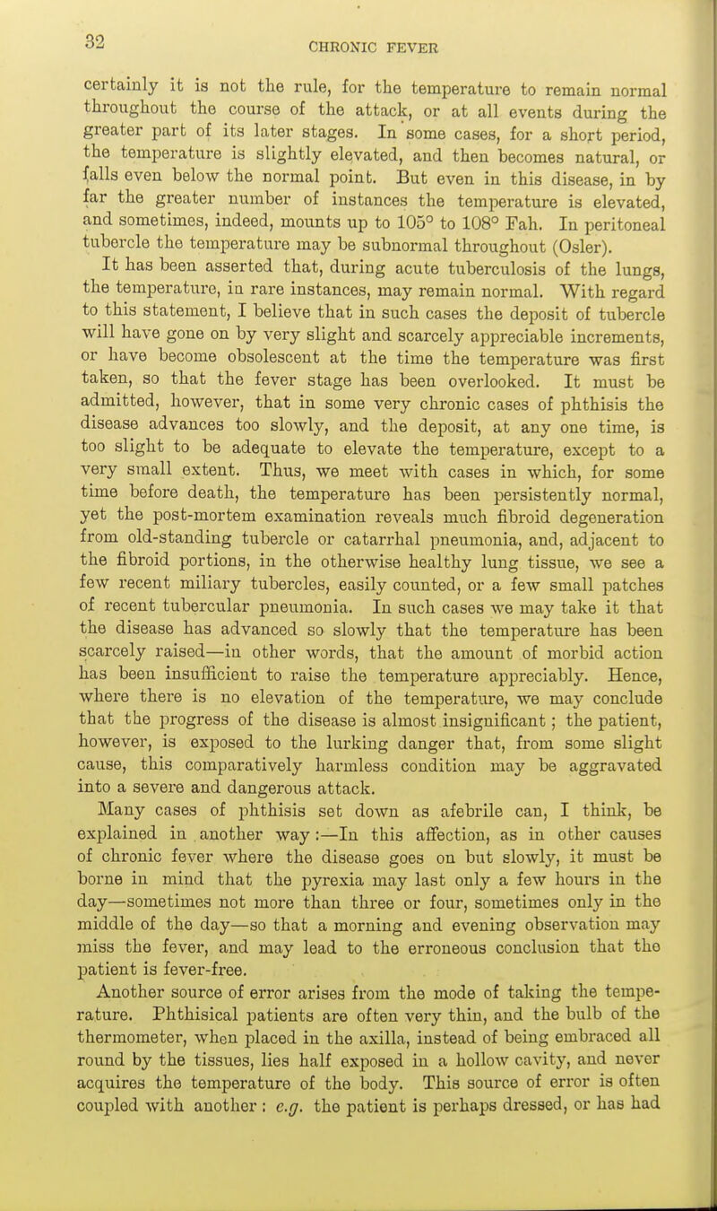 certainly it is not the rule, for the temperature to remain normal throughout the course of the attack, or at all events during the greater part of its later stages. In some cases, for a shojrt period, the temperature is slightly elevated, and then becomes natural, or ^alls even below the normal point. But even in this disease, in by far the greater number of instances the temperature is elevated, and sometimes, indeed, mounts up to 105° to 108° Fah. In peritoneal tubercle the temperature may be subnormal throughout (Osier). It has been asserted that, during acute tuberculosis of the lungs, the temperature, in rare instances, may remain normal. With regard to this statement, I believe that in such cases the deposit of tubercle will have gone on by very slight and scarcely appreciable increments, or have become obsolescent at the time the temperature was first taken, so that the fever stage has been overlooked. It must be admitted, however, that in some very chronic cases of phthisis the disease advances too slowly, and the deposit, at any one time, is too slight to be adequate to elevate the temperature, except to a very small extent. Thus, we meet with cases in which, for some time before death, the temperature has been persistently normal, yet the post-mortem examination reveals much fibroid degeneration from old-standing tubercle or catarrhal pneumonia, and, adjacent to the fibroid portions, in the otherwise healthy lung tissue, we see a few recent miliary tubercles, easily counted, or a few small patches of recent tubercular pneumonia. In such cases we may take it that the disease has advanced so slowly that the temperature has been scarcely raised—in other words, that the amount of morbid action has been insufficient to raise the temperature appreciably. Hence, where there is no elevation of the temperature, we may conclude that the progress of the disease is almost insignificant; the patient, however, is exposed to the lurking danger that, from some slight cause, this comparatively harmless condition may be aggravated into a severe and dangerous attack. Many cases of phthisis set down as afebrile can, I think, be explained in . another way:—In this affection, as in other causes of chronic fever where the disease goes on but slowly, it must be borne in mind that the pyrexia may last only a few hours in the day—sometimes not more than three or four, sometimes only in the middle of the day—so that a morning and evening observation may miss the fever, and may lead to the erroneous conclusion that the patient is fevex'-free. Another source of error arises from the mode of taking the tempe- rature. Phthisical patients are often very thin, and the bulb of the thermometer, when placed in the axilla, instead of being embraced all round by the tissues, lies half exposed in a hollow cavity, and never acquires the temperature of the body. This source of error is often coupled with another : e.g. the patient is perhaps dressed, or has had