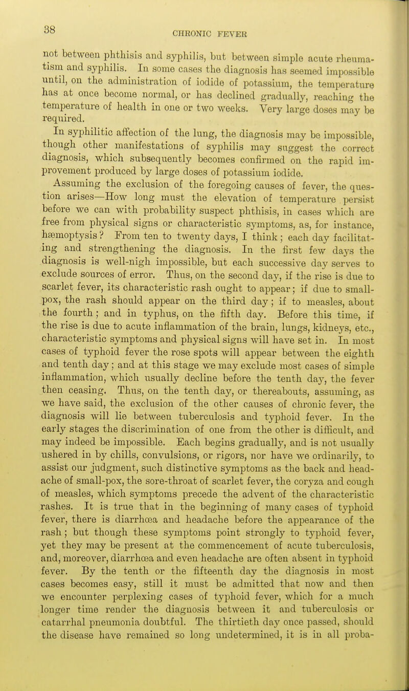 CHRONIC FEVER not between phthisis and syphilis, but between simple acute rheuma- tism and syphilis. In some cases the diagnosis has seemed impossible until, on the administration of iodide of potassium, the temperature has at once become normal, or has declined gradually, reaching the temperature of health in one or two weeks. Very large doses may be required. In syphilitic affection of the lung, the diagnosis may be impossible, though other manifestations of syphilis may suggest the correct diagnosis, which subsequently becomes confirmed on the rapid im- provement produced by large doses of potassium iodide. Assuming the exclusion of the foregoing causes of fever, the ques- tion arises—How long must the elevation of temperature persist before we can with probability suspect phthisis, in cases which are free from physical signs or characteristic symptoms, as, for instance, htemoptysis ? From ten to twenty days, I think ; each day facilitat- ing and strengthening the diagnosis. In the first few days the diagnosis is well-nigh impossible, but each successive day serves to exclude sources of error. Thus, on the second day, if the rise is due to scarlet fever, its characteristic rash ought to appear; if due to small- pox, the rash should appear on the third day; if to measles, about the fourth; and in typhus, on the fifth day. Before this time, if the rise is due to acute inflammation of the brain, lungs, kidneys, etc., characteristic symptoms and physical signs will have set in. In most cases of typhoid fever the rose spots will appear between the eighth and tenth day; and at this stage we may exclude most cases of simple inflammation, which usually decline before the tenth day, the fever then ceasing. Thus, on the tenth day, or thereabouts, assuming, as we have said, the exclusion of the other causes of chi'onic fever, the diagnosis will lie between tuberculosis and typhoid fever. In the early stages the discrimination of one from the other is difficult, and may indeed be impossible. Each begins gradually, and is not usually ushered in by chills, convulsions, or rigors, nor have we ordinarily, to assist our judgment, such distinctive symptoms as the back and head- ache of small-pox, the sore-throat of scarlet fever, the coryza and cough of measles, which symptoms precede the advent of the characteristic rashes. It is true that in the beginning of many cases of typhoid fever, there is diarrhoea and headache before the appearance of the rash; but though these symptoms point strongly to typhoid fever, yet they may be present at the commencement of acute tuberculosis, and, moreover, diarrhoea and even headache are often absent in typhoid fever. By the tenth or the fifteenth day the diagnosis in most cases becomes easy, still it must be admitted that now and then we encounter perplexing cases of typhoid fever, which for a much longer time render the diagnosis between it and tuberculosis or catarrhal pneumonia doubtful. The thirtieth day once passed, should the disease have remained so long undetermined, it is in all proba-