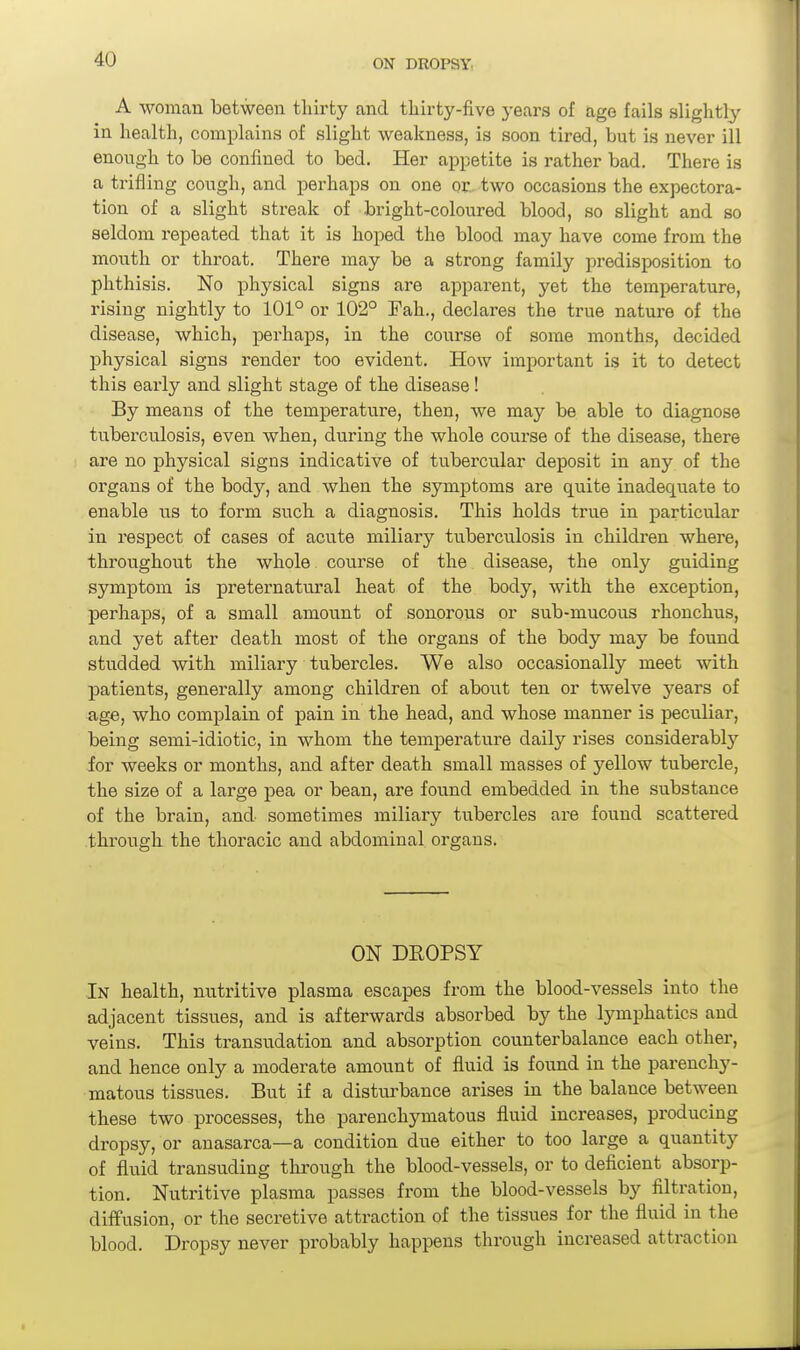 A woman between thii-ty and tliirty-five years of age fails slightly in health, complains of slight weakness, is soon tired, but is never ill enough to be confined to bed. Her appetite is rather bad. There is a trifling cough, and perhaps on one or., two occasions the expectora- tion of a slight streak of bright-coloured blood, so slight and so seldom repeated that it is hoped the blood may have come from the mouth or throat. There may be a strong family predisposition to phthisis. No physical signs are apparent, yet the temperature, rising nightly to 101° or 102° Fah., declares the true nature of the disease, which, perhaps, in the course of some months, decided physical signs render too evident. How important is it to detect this early and slight stage of the disease ! By means of the temperature, then, we may be able to diagnose tuberculosis, even when, during the whole course of the disease, there are no physical signs indicative of tubercular deposit in any of the organs of the body, and when the symptoms are quite inadequate to enable its to form such a diagnosis. This holds true in particular in respect of cases of acute miliary tuberculosis in children where, throughout the whole coiirse of the disease, the only guiding symptom is preternatural heat of the body, with the exception, perhaps, of a small amount of sonorous or sub-mucous rhonchus, and yet after death most of the organs of the body may be found studded with miliary tubercles. We also occasionally meet with patients, generally among children of about ten or twelve years of age, who complain of pain in the head, and whose manner is peculiar, being semi-idiotic, in whom the temperature daily rises considerably for weeks or months, and after death small masses of yellow tubercle, the size of a large pea or bean, are found embedded in the substance of the brain, and sometimes miliary tubercles are found scattered througk the thoracic and abdominal organs. ON DEOPSY .In health, nutritive plasma escapes from the blood-vessels into the adjacent tissues, and is afterwards absorbed by the lymphatics and veins. This transudation and absorption counterbalance each other, and hence only a moderate amount of fluid is found in the parenchy- matous tissues. But if a distui'bance arises in the balance between these two processes, the parenchymatous fluid increases, producing dropsy, or anasarca—a condition due either to too large a quantity of fluid transuding through the blood-vessels, or to deficient absorp- tion. NiTtritive plasma passes from the blood-vessels by filtration, diffusion, or the secretive attraction of the tissues for the fluid in the blood. Dropsy never probably happens through increased attraction