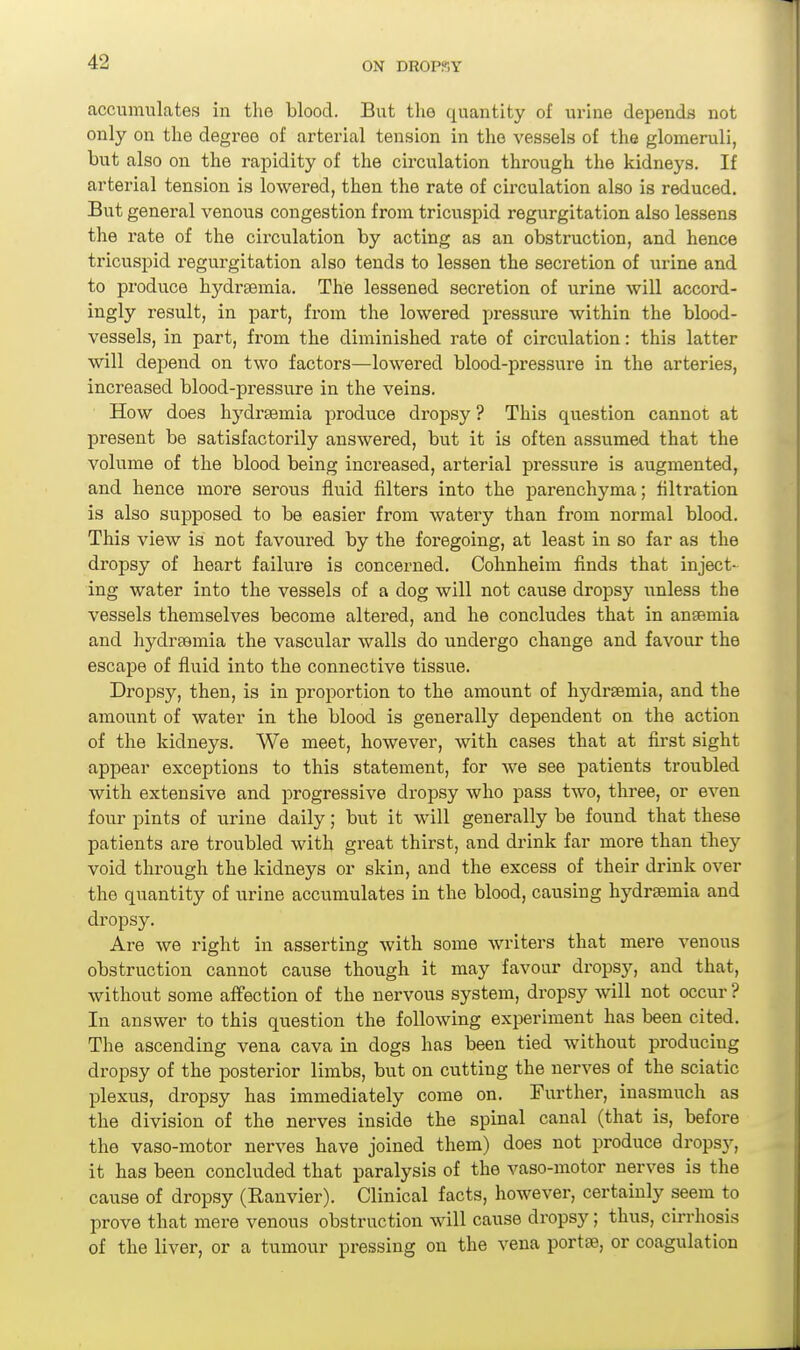 accumulates in the blood. But the quantity of urine depends not only on the degree of arterial tension in the vessels of the glomeruli, but also on the rapidity of the circulation through the kidneys. If arterial tension is lowered, then the rate of circulation also is reduced. But general venous congestion from tricuspid regurgitation also lessens the rate of the circulation by acting as an obstruction, and hence tricuspid regurgitation also tends to lessen the secretion of urine and to produce hydrtemia. The lessened secretion of urine will accord- ingly result, in part, from the lowered pressure within the blood- vessels, in part, from the diminished rate of circulation: this latter will depend on two factors—lowered blood-pressure in the arteries, increased blood-pressure in the veins. How does hydi'semia produce dropsy ? This question cannot at present be satisfactorily answered, but it is often assumed that the volume of the blood being increased, arterial pressure is augmented, and hence more serous fluid filters into the parenchyma; filtration is also supposed to be easier from watery than from normal blood. This view is not favoured by the foregoing, at least in so far as the dropsy of heart failure is concerned. Cohnheim finds that inject- ing water into the vessels of a dog will not cause dropsy unless the vessels themselves become altered, and he concludes that in ansemia and hydreamia the vascular walls do undergo change and favour the escape of fluid into the connective tissue. Dropsy, then, is in proportion to the amount of hydrsemia, and the amount of water in the blood is generally dependent on the action of the kidneys. We meet, however, with cases that at first sight appear exceptions to this statement, for we see patients troubled with extensive and progressive dropsy who pass two, three, or even four pints of urine daily; but it will generally be found that these patients are troubled with great thirst, and drink far more than tTiey void through the kidneys or skin, and the excess of their drink over the quantity of urine accumulates in the blood, causing hydrsemia and dropsy. Are we rie-ht in asserting with some writers that mere venous obstruction cannot cause though it may favour dropsy, and that, without some affection of the nervous system, dropsy will not occur ? In answer to this question the following experiment has been cited. The ascending vena cava in dogs has been tied without producing dropsy of the posterior limbs, but on cutting the nerves of the sciatic plexus, dropsy has immediately come on. Further, inasmuch as the division of the nerves inside the spinal canal (that is, before the vaso-motor nerves have joined them) does not produce drops)', it has been concluded that paralysis of the vaso-motor nerves is the cause of dropsy (Ranvier). Clinical facts, however, certainly seem to prove that mere venous obstruction will cause dropsy; thus, cirrhosis of the liver, or a tumour pressing on the vena portse, or coagulation