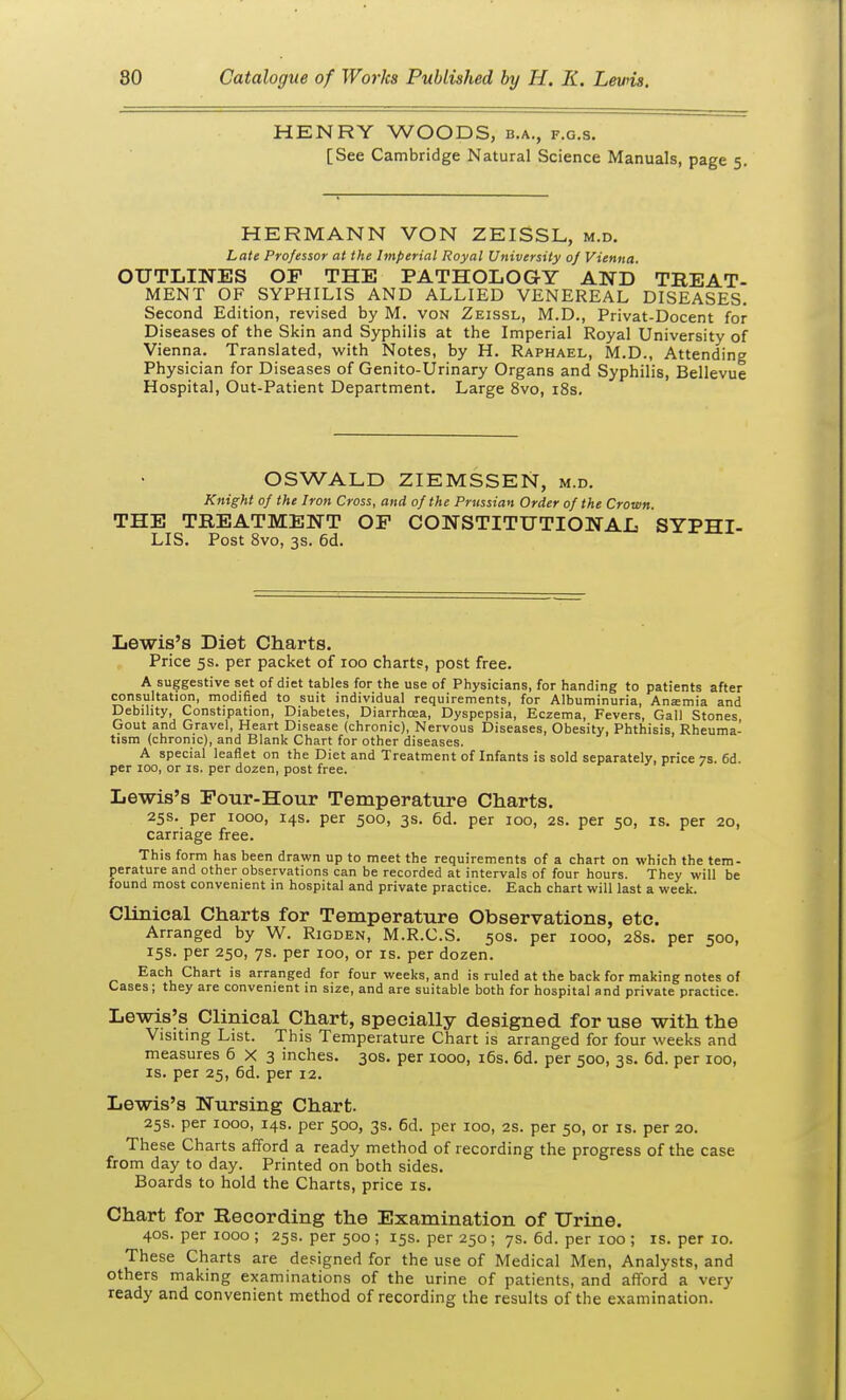 HENRY WOODS, b.a., f.g.s. [See Cambridge Natural Science Manuals, page 5. HERMANN VON ZEISSL, m.d. Late Professor at the Imperial Royal University oj Vienna. OUTLINES OF THE PATHOLOGY AND TBEAT- MENT OF SYPHILIS AND ALLIED VENEREAL DISEASES. Second Edition, revised by M. von Zeissl, M.D., Privat-Docent for Diseases of the Skin and Syphilis at the Imperial Royal University of Vienna. Translated, with Notes, by H. Raphael, M.D., Attending Physician for Diseases of Genito-Urinary Organs and Syphilis, Bellevue Hospital, Out-Patient Department. Large 8vo, i8s. OSWALD ZIEMSSEN, m.d. Knight of the Iron Cross, and of the Prussian Order of the Crown. THE TREATMENT OF CONSTITUTIONAL SYPHI- LIS. Post 8vo, 3s. 6d. Lewis's Diet Charts. Price 5s. per packet of 100 chart?, post free. A suggestive set of diet tables for the use of Physicians, for handing to patients after consultation, modified to suit individual requirements, for Albuminuria, Anemia and Debility, Constipation, Diabetes, Diarrhoea, Dyspepsia, Eczema, Fevers, Gall Stones Gout and Gravel, Heart Disease (chronic). Nervous Diseases, Obesity, Phthisis, Rheuma- tism (chronic), and Blank Chart for other diseases. A special leaflet on the Diet and Treatment of Infants is sold separately, price 7S 6d per 100, or is. per dozen, post free. Lewis's Four-Hour Temperature Charts, 25s. per 1000, 14s. per 500, 3s. 6d. per 100, 2S. per 50, is. per 20, carriage free. This form has been drawn up to meet the requirements of a chart on which the tem- perature and other observations can be recorded at intervals of four hours. They will be found most convenient in hospital and private practice. Each chart will last a week. Clinical Charts for Temperature Observations, etc. Arranged by W. Rigden, M.R.C.S. 50s. per 1000, 28s. per 500, 15s. per 250, 7s. per 100, or is. per dozen. Each Chart is arranged for four weeks, and is ruled at the back for making notes of Cases; they are convenient in size, and are suitable both for hospital and private practice. Lewises Clinical Chart, specially designed for use with the Visiting List. This Temperature Chart is arranged for four weeks and measures 6X3 inches. 30S. per 1000, i6s. 6d. per 500, 3s. 6d. per 100, IS. per 25, 6d. per 12. Lewis's Nursing Chart. 25s. per 1000, 14s. per 500, 3s. 6d. per 100, 2S. per 50, or is. per 20. These Charts afford a ready method of recording the progress of the case from day to day. Printed on both sides. Boards to hold the Charts, price is. Chart for Recording the Examination of Urine. 40s. per 1000 ; 25s. per 500 ; 15s. per 250; 7s. 6d. per 100 ; is. per 10. These Charts are designed for the use of Medical Men, Analysts, and others making examinations of the urine of patients, and afford a very ready and convenient method of recording the results of the examination.