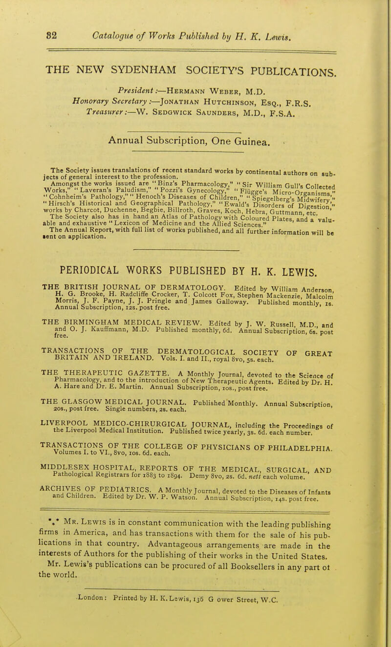 THE NEW SYDENHAM SOCIETY'S PUBLICATIONS. President:—Hermann Weber, M.D. Honorary Secretary:—Jonathan Hutchinson, Esq., F.R.S. Treasurer:—W. Sedgwick Saunders, M.D., F.S.A. Annual Subscription, One Guinea. The Society issues translations of recent standard works by continental authors on ...h jects of general interest to the profession. uiuura on «UD- .A........ o .-.owv^w.^. ....V. v-.,-5,.-^....,„. , i2.wam s uisoraers of Uieestinn  works by Charcot, Duchenne, Begbie, Billroth, Graves, Koch, Hebra Guttmann etc The Society also has in hand an Atlas of Pathology with Coloured Plates and a'valu able and exhaustive  Lexicon of Medicine and the Allied Sciences  ' The Annual Report, with full list of works published, and all further information will be lent on application. PERIODICAL WORKS PUBLISHED BY H. K. LEWIS. THE BRITISH JOURNAL OF DERMATOLOGY. Edited by William Anderson, H. G. Brooke, H. Radcliffe Crocker, T. Colcott Fox, Stephen Mackenzie, Malcolm Morris, J. F. Payne, J. J. Pringle and James Galloway. Published monthly is Annual Subscription, I2S. post free. THE BIRMINGHAM MEDICAL REVIEW. Edited by J. W. Russell M D and free ° ^' Published monthly, 6d. Annual Subscription, 6s.'post TRANSACTIONS OF THE DERMATOLOGICAL SOCIETY OF GREAT BRITAIN AND IRELAND. Vols. I. and II., royal 8vo, 5s. each. ^^^Ai THE THERAPEUTIC GA2ETTE. A Monthly Journal, devoted to the Science of Pharmacology, and to the introduction of New Therapeutic Agents. Edited by Dr H A. Hare and Dr. E. Martin. Annual Subscription, los., post free. THE GLASGOW MEDICAL JOURNAL. Published Monthly. Annual Subscription, 20S., post free. Single numbers, 2s. each. LIVERPOOL MEDICO-CHIRURGICAL JOURNAL, including the Proceedings of the Liverpool Medical Institution. Published twice yearly, 3s. 6d. each number. TRANSACTIONS OF THE COLLEGE OF PHYSICIANS OF PHILADELPHIA Volumes I. to VI., Svo, 10s. 6d. each. MIDDLESEX HOSPITAL, REPORTS OF THE MEDICAL, SURGICAL, AND Pathological Registrars for 1883 to 1894. Demy 8vo, 2s. 6d, nett each volume. an °^ ^FH^/^I^n^^w ^ Morithly Journal, devoted to the Diseases of Infants and Children. Edited by Dr. W. P. Watson. Annual Subscription, 14s. post free. %* Mr. Lewis is in constant communication with the leading publishing firms in America, and has transactions with them for the sale of his pub- lications in that country. Advantageous arrangements are made in the interests of Authors for the publishing of their works in the United States. Mr. Lewis's publications can be procured of all Booksellers in any part ot the world. •London: Printed by H. K.Lewis, 136 G ower Street, W.C.