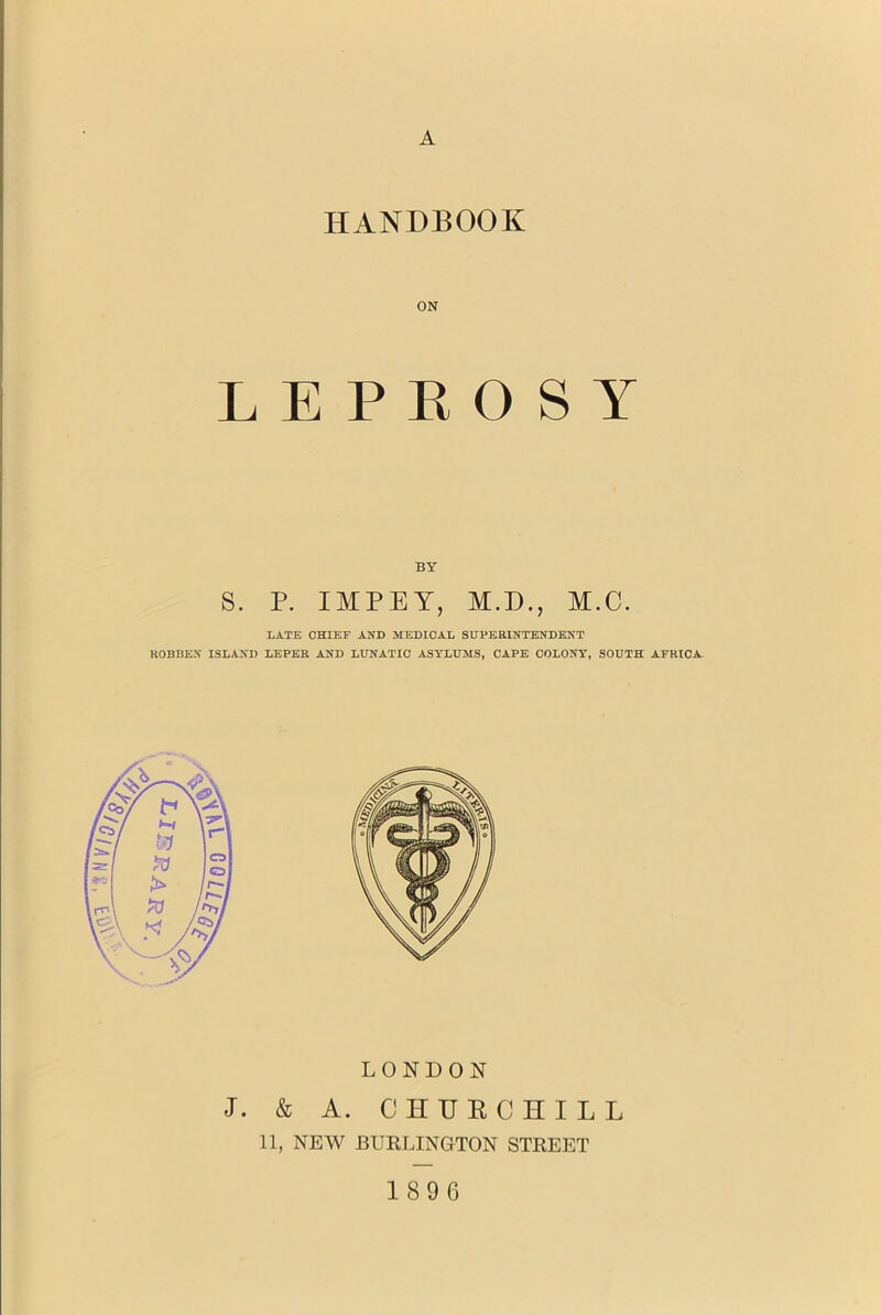 A HANDBOOK ON LEPROSY BY S. P. IMPLY, M.D., M.C. LATE CHIEF AND MEDICAL SUPERINTENDENT ROBBEN ISLAND LEPER AND LUNATIC ASYLUMS, CAPE COLONY, SOUTH AFRICA- LONDON J. & A. CHURCHILL 11, NEW BURLINGTON STREET 1896