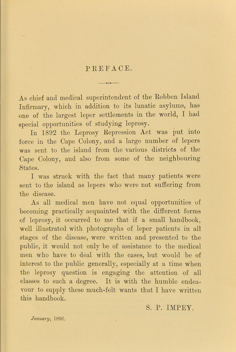 PEEFACE. As chief and medical superintendent of the Eobben Island Infirmary, which in addition to its lunatic asylums, has one of the largest leper settlements in the world, I had special opportunities of studying leprosy. In 1892 the Leprosy Eepression Act was put into force in the Cape Colony, and a large number of lepers was sent to the island from the various districts of the Cape Colony, and also from some of the neighbouring States. I was struck with the fact that many patients were sent to the island as lepers who were not suffering from the disease. As all medical men have not equal opportunities of becoming practically acquainted with the different forms of leprosy, it occurred to me that if a small handbook, well illustrated with photographs of leper patients in all stages of the disease, were written and presented to the public, it would not only be of assistance to the medical men who have to deal with the cases, but would be of interest to the public generally, especially at a time when the leprosy question is engaging the attention of all classes to such a degree. It is with the humble endea- vour to supply these much-felt wants that I have written this handbook. S. P. IMPEY. January, 1896.