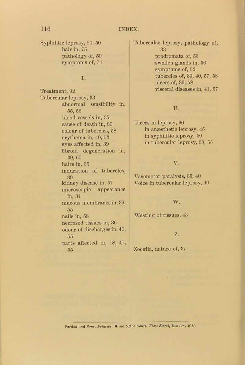 Syphilitic leprosy, 20, 50 hair in, 75 pathology of, 50 symptoms of, 74 T. Treatment, 92 Tubercular leprosy, 33 abnormal sensibihty in, 55, 56 blood-vessels in, 35 cause of death in, 80 colour of tubercles, 58 erythema in, 40, 53 eyes affected in, 39 fibroid degeneration in, 39, 60 hairs in, 35 induration of tubercles, 39 kidney disease in, 57 microscopic appearance in, 34 mucous membranes in, 39, 55 nails in, 58 necrosed tissues in, 36 odour of discharges in, 40, 55 parts affected in, 18, 41, 55 Tubercular leprosy, pathology of, 33 prodromata of, 53 swollen glands in, 56 symptoms of, 52 tubercles of, 39, 40, 57, 58 ulcers of, 36, 58 visceral diseases in, 41, 57 U. Ulcers in leprosy, 90 in anaesthetic leprosy, 45 in syphilitic leprosy, 50 in tubercular leprosy, 38, 55 V. Vasomotor paralysis, 35, 40 Voice in tubercular leprosy, 40 W. AVasting of tissues, 43 Z. Zooglia, nature of, 37 Pardon and Sons, Printers, Wine O^ce Court, Fleet Street, London, M, C,