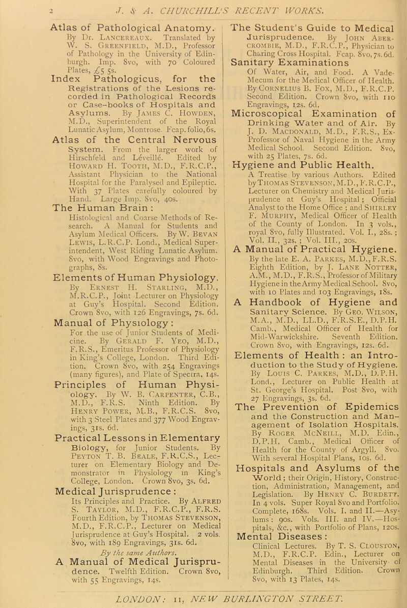 Atlas of Pathological Anatomy. By Dr. Lancereaux. Translated by W. S. Greenfield, M.D., Professor of Pathology in the University of Edin- burgh. Imp. 8vo, with 70 Coloured Plates, 5s. Index Pathologicus, for the Registrations of the Lesions re- corded in Pathological Records or Case-books of Hospitals and Asylums. By James C. Howden, M.D., Superintendent of the Royal Lunatic Asylum, Montrose. Fcap. folio, 6s. Atlas of the Central Nervous System. From the larger work of Flirschfeld and Leveille. Edited by Howard H. Tooth, M.D., F.R.C.P., Assistant Physician to the National Hospital for the Paralysed and Epileptic. With 37 I'lates carefully coloured by Hand. Large Im]i. Svo, 40s. The Human Brain : Histological and Coarse Methods of Re- search. A Manual for Students and Asylum Jledical Officers. By W. Sevan Lewis, L.R.C.P. Lond., Medical Super- intendent, West Riding Lunatic Asylum. Svo, with Wood Engravings and Photo- graphs, Ss. Elements of Human Physiology. By Ernest H. Starling, M.D., M.R.C.P., Joint Lecturer on Physiology at Guy’s Hospital. Second Edition. Crown Svo, with 126 Engravings, 7s. 6d. Manual of Physiology: For the use of Junior Students of Medi- cine. By Gerald F. Yeo, M.D., F.R.S., Emeritus Professor of Physiology in King’s College, London. Third Edi- tion. Crown Svo, with 254 Engravings (many figures), and Plate of Spectra, 14s. Principles of Human Physi- ology. By W. B. Carpenter, C.B., M.D., F.R.S. Ninth Edition. By Henry Power, M.B., F.R.C.S. Svo, with 3 Steel Plates and 377 Wood Engrav- ings, 3IS. 6d. Practical Lessons in Elementary Biology, for Junior Students. By Peyton T. B. Beale, F.R.C.S., Lec- turer on Elementary Biology and De- monstrator in Physiology in King’s College, London. Crown Svo, 3s. 6d. Medical Jurisprudence: Its Principles and Practice. By Alfred S. Tavlor, M.D., F.R.C.P., F.R.S. Fourth Edition, by Thomas Stevenson, M.D., F.R.C.P., Lecturer on Medical Jurisprudence at Guy’s Hospital. 2 vols. Svo, with 1S9 Engravings, 31s. 6d. By the same Authors. A Manual of Medical Jurispru- dence. Twelfth Edition. Crown Svo, with 55 Engravings, 14s. The Student’s Guide to Medical Jurisprudence. By John Aber- CROMBiE, M.D., F.R.C.P., Physician to Charing Cross Hospital. Fcap. Svo, 7s. 6d. Sanitary Examinations Of Water, Air, and Food. A Vade- Mecum for the Medical Officer of Health. By Cornelius B. Fox, M.D., F. R.C.P. Second Edition. Crown Svo, with 110 Engravings, 12s. 6d. Microscopical Examination of Drinking Water and of Air. By J. D. Macdonald, M.D., F.R.S., Ex- Profes.sor of Naval Hygiene in the Army Medical School. Second Edition. Svo, with 25 Plates, 7s. 6d. Hygiene and Public Health. A Treatise by various Authors. Edited byTi-ioMAS Stevenson, M.D.,F.R.C.P., Lecturer on Chemistry and Medical Juris- lirudence at Guy’s Hospital; Official Analyst to the Flome Office ; and Shirley I F. Murphy, Medical Officer of Health I of the County of London. In 3 vols., i royal Svo, fully Illustrated. Vol. I., 2Ss.; I Vol. II., 32s. ; Vol. III., 20S. I A Manual of Practical Hygiene. By the late E. A. Parkes, M.D.,F.R.S. Eighth Edition, by J. Lane Notter, A.M., M.D., F.R..S., Professor of Military Hygiene in the Army Medical School. Svo, with 10 Plates and 103 Engravings, iSs. A Handbook of Hygiene and Sanitary Science. By Geo. Wilson, M.A., M.D., LL.D., F.R.S.E., D.P.H. Camb., Medical Officer of Health for Mid-Warwickshire. .Seventh Edition. Crown Svo, with Engravings, 12s. 6d. j Elements of Health : an Intro- duction to the Study of Hygiene. By Louis C. Parkes, M.D., D.P.H. Lond., Lecturer on Public Health at St. George’s Hospital. Post Svo, with 27 Engravings, 3s, 6d. The Prevention of Epidemics I and the Construction and Man- 1 agement of Isolation Hospitals. ; By Roger McNeill, M.D. Edin., D.P.H. Camb., Medical Officer of I Health for the County of Argyll. Svo. , With several Hospital Plans, los. 6d. ' Hospitals and Asylums of the ' VVorld ; their Origin, History, Construc- tion, Administration, Management, and Legislation. By Henry C. Burdett. In 4 vols. Super Royal Svo and Portfolio. Complete, i68s. Vols. I. and II.—Asy- lums : 90s. Vols. HI. and IV.—IIos- I pitals, &c., with Portfolio of Plans, 120s. I Mental Diseases : ! Clinical Lectures. By T. S. Clouston, ! M.D., F.R.C.P. Edin., Lecturer on Mental Diseases in the University cl I Edinburgh. Third Edition. Crown ' Svo, with 13 Plates, 14s.