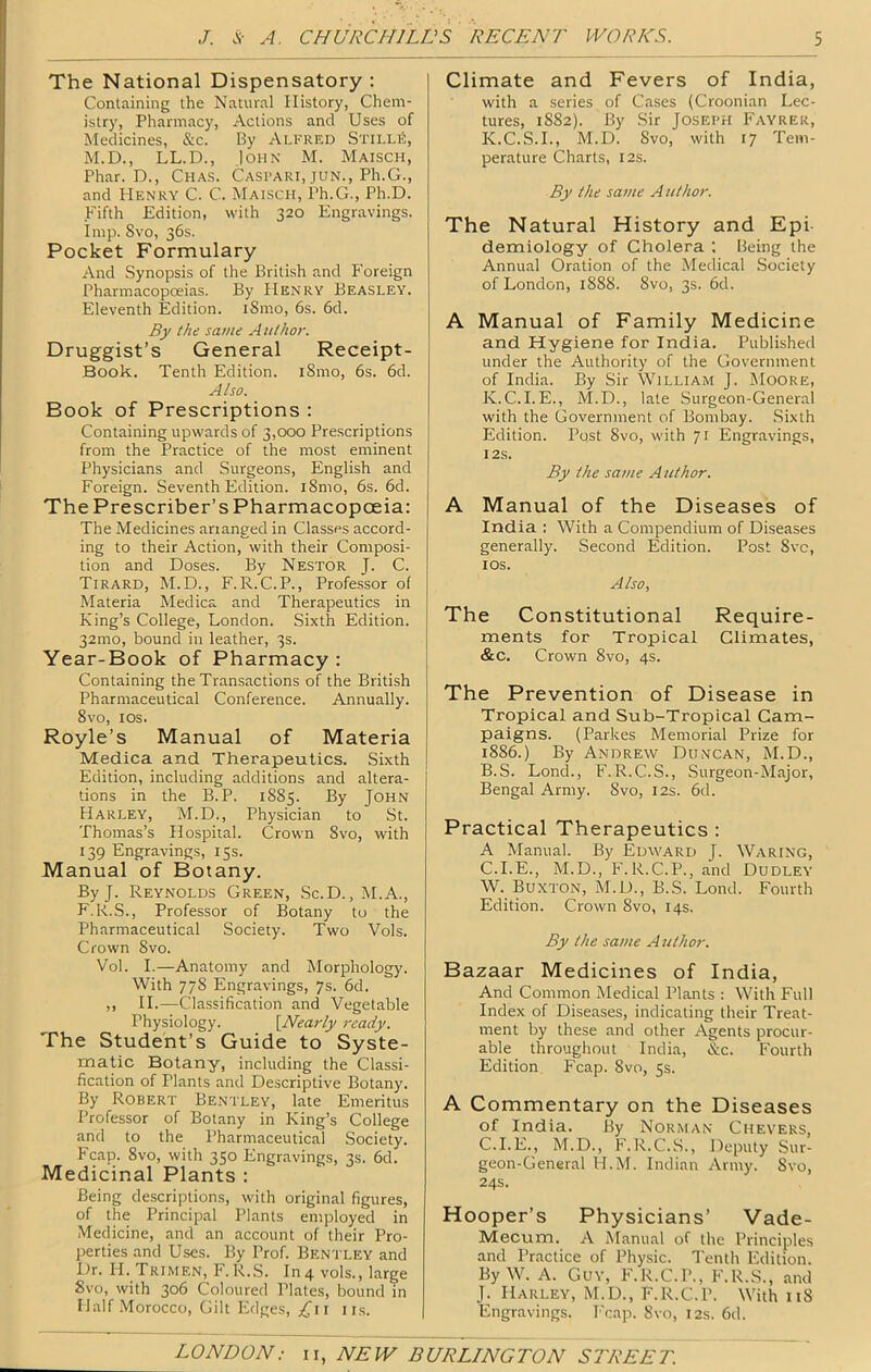 The National Dispensatory : Containing the Natural History, Chem- istry, Pharmacy, Actions and Uses of Medicines, &c. By Alfred StillS, M.D., LL.D., John M. Maisch, Phar. D., Chas. Caspari, jun., Ph.G., and Henry C. C. Maisch, Ph.G., Ph.D. Fifth Edition, with 320 Engravings. Imp. Svo, 36s. Pocket Formulary And Synopsis of the British and Foreign Pharmacopoeias. By Henry Beasley. Eleventh Edition. iSmo, 6s. 6d. By the same Author. Druggist’s General Receipt- Book. Tenth Edition. i8mo, 6s. 6d. Also. Book of Prescriptions : Containing upwards of 3,000 Prescriptions from the Practice of the most eminent Physicians and Surgeons, English and Foreign. Seventh Edition. i8mo, 6s. 6d. The Prescriber’s Pharmacopoeia: The Medicines arranged in Classes accord- ing to their Action, with their Composi- tion and Doses. By Nestor J. C. Tirard, M.D., F.R.C.P., Professor of Materia Medica and Therapeutics in King’s College, London. Sixth Edition. 32mo, bound in leather, 3s. Year-Book of Pharmacy : Containing the Transactions of the British Pharmaceutical Conference. Annually. 8vo, los. Royle’s Manual of Materia Medica and Therapeutics. Sixth Edition, including additions and altera- tions in the B. P. 1885. By John Harley, M.D., Physician to St. Thomas’s Hospital. Crown Svo, with 139 Engravings, 15s. Manual of Botany. ByJ. Reynolds Green, Sc.D.,M.A., F.R.S., Professor of Botany to the Pharmaceutical Society. Two Vols. Crown Svo. Vol. I.—Anatomy and Morphology. With 778 Engravings, 7s. 6d. ,, II.—Classification and Vegetable Physiology. {Nearly ready. The Student’s Guide to Syste- matic Botany, including the Classi- fication of Plants and Descriptive Botany. By Robert Bentley, late Emeritus Professor of Botany in King’s College and to the Pharmaceutical Society. Fcap. Svo, with 350 Engravings, 3s. 6d. Medicinal Plants : Being descriptions, with original figures, of the Principal Plants employed in Medicine, and an account of their Pro- perties and Uses. By Prof. Bentley and Dr. H. Trimen, F.R.S. In4 vols., large Svo, with 306 Coloured Plates, bound in Half .Morocco, Gilt Edges, ii.s. Climate and Fevers of India, with a series of Cases (Croonian Lec- tures, 1882). By Sir Joseph Fayrer, K.C.S.I., M.D. Svo, with 17 Tem- perature Charts, I2s. By the same Author. The Natural History and Epi demiology of Cholera ; Being the Annual Oration of the Medical Society of London, 1888. Svo, 3s. 6d. A Manual of Family Medicine and Hygiene for India. Published under the Authority of the Government of India. By Sir William J. jMoore, K. C.I. E., M.D., late Surgeon-General with the Government of Bombay. Sixth Edition. Post Svo, with 71 Engravings, I2S. By the same Author. A Manual of the Diseases of India : With a Compendium of Diseases generally. Second Edition. Post 8vc, IDS. Also, The Constitutional Require- ments for Tropical Climates, &c. Crown Svo, 4s. The Prevention of Disease in Tropical and Sub-Tropical Cam- paigns. (Parkes Memorial Prize for 1886.) By Andrew Duncan, M.D., B. S. Lond., F.R.C.S., Surgeon-Major, Bengal Army. Svo, 12s. 6d. Practical Therapeutics : A Manual. By Edward J. Waring, C. I.E., M.D., F.R.C.P., and Dudley W. Buxton, M.D., B.S. Lond. Fourth Edition. Crown Svo, 14s. By the same Author. Bazaar Medicines of India, And Common Medical Plants : With Full Index of Diseases, indicating their Treat- ment by these and other Agents procur- able throughout India, &c. Fourth Edition Fcap. Svo, 5s. A Commentary on the Diseases of India. By Norman Chevers, C.I.E., M.D., F.R.C.S., Deputy Sur- geon-General H.M. Indian Army. Svo, 24s. Hooper’s Physicians’ Vade- Mecum. A Manual of the Principles and Practice of Physic. Tenth Edition. By W. A. Guy, F.R.C.P., F.R.S., and J. Harley, M.D., F.R.C.P. With 118 Engravings. Fcap. Svo, 12s. 6d.