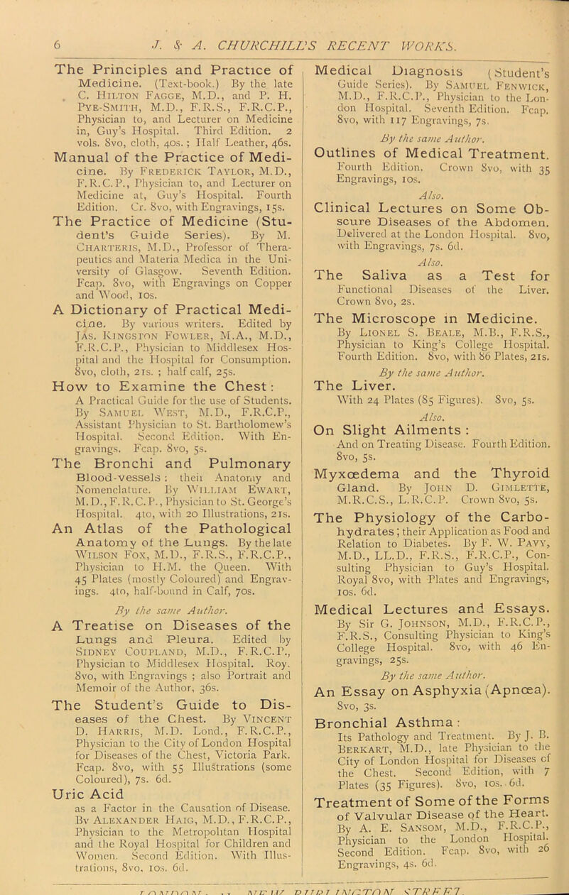 The Principles and Practice of Medicine. (Text-book.) By the late . C. Iln.TON Fagge, M.D., and P. H. Pye-Smith, M.D., F.R.S., F.R.C.P., Physician to, and Lecturer on Medicine in, Guy’s Hospital. Third Edition. 2 vols. Svo, cloth, 40s.; Half Leather, 46s. Manual of the Practice of Medi- cine. By Frederick Taylor, M.D., F. R.C. P., I’hysician to, and Lecturer on Medicine at, Guy’s Hospital. Fourth Edition. Cr. Svo, with Engravings, 15s. The Practice of Medicine (Stu- dent’s Guide Series). By M. Charteris, M.Ei., Professor of Thera- peutics and Materia Medica in the Uni- versity of Glasgow. Seventh Edition. Fcap. Svo, with Engravings on Copper and Wood, los. A Dictionary of Practical Medi- cine. By various writers. Edited by JAs. Kingston Fowler, M.A., M.D., F.R.C.P., Physician to Middlesex FIos- pital and the Hospital for Consumption. Svo, cloth, 2IS. ; half calf, 25s. How to Examine the Chest: A Practical Guide for the use of Students. By Samuel West, M.H., F.R.C.P., Assistant Physician to .St. Bartholomew’s Hospital. Second Edition. With En- gravings. Fcap. Svo, 5s. The Bronchi and Pulmonary Blood-vessels ; theii Anatomy and Nomenclature. By Wiluam Ewart, M.D., F.R.C.P., Physician to St. George’s Hospital. 4to, with 20 Illustrations, 21s. An Atlas of the Pathological Anatomy of the Lungs. Bythelate Wilson Fox, M.D., F.R.S., F.R.C.P., Phy.sician to H.M. the Queen. With 45 Plates (mostly Coloured) and Engrav- ings. 4to, half-bound in Calf, 70s. By ihe same Author. A Treatise on Diseases of the Lungs and Pleura. Edited by Sidney Coupland, M.D., F.R.C.P., Physician to Middlesex Hospital. Roy. Svo, with Engravings ; also Portrait and Memoir of the Author, 36s. The Student’s Guide to Dis- eases of the Chest. By Vincent D. Harris, M.D. Lond., F. R.C.P., Physician to the City of London Hospital for Diseases of the Chest, Victoria Park. Fcap. Svo, with 55 Illustrations (some Coloured), 7s. 6d. Uric Acid as a Factor in the Causation of Disease. Bv Alexander Haig, M.D., F.R.C.P., Physician to the Metropolitan Hospital and the Royal Hospital for Children and Women. .Second Edition. With Illus- trations, Svo, los. 6d. Medical Diagnosis (.Student’s Guide .Series). By Samuel Fenwick, M.D., F.R.C.P., Physician to the Lon- don Plospital. Seventh Edition. Fcap. Svo, with 117 Engravings, 7s. By the same A uthor. Outlines of Medical Treatment. P'ourth Edition. Crown Svo, with 35 Engravings, los. Also. Clinical Lectures on Some Ob- scure Diseases of the Abdomen. Delivered at the London Hospital. Svo, with Engravings, 7s. 6d. Also. The Saliva as a Test for Functional Diseases of the Liver. Crown Svo, 2s. The Microscope in Medicine. By Lionel S. Beale, M.B., F.R.S., Physician to King’s College Hospital. Fourth Edition. Svo, with S6 Plates, 21s. By the same A uthor. The Liver. With 24 Plates (85 Figures), Svo, 5s. Also. On Slight Ailments : And on Treating Disease. Fourth Edition. Svo, 5s. Myxoedema and the Thyroid Gland. By John D. Gimlette, M.R.C..S., L.R.C.P. Crown Svo, Ss. The Physiology of the Carbo- hydrates ; their Application as Food and Relation to Diabetes. By F. W. Pavy, M.D., LL.D., F.R.S., F.R.C.P., Con- sulting Physician to Guy’s Hospital. Royal Svo, with Plates and Engraving.s, los. 6d. Medical Lectures and Essays. By Sir G. Johnson, M.D., P'.R.C.P., F.R.S., Consulting Physician to King’s College Hospital. Svo, with 46 En- gravings, 25s. By the same Author. An Essay on Asphyxia (Apncea). Svo, 3s. Bronchial Asthma : Its Pathology and Treatment. By J. B. Berkart, M.D., late Physician to the City of London Hospital for Diseases cf the Chest. Second Edition, with 7 Plates (35 Figures). Svo, tos. 6d. Treatment of Some of the Forms of Valvular Disease of the Heart. By A. E. Sansom, M.D., F.R.C.P., Physician to the London Ilospilal. Second Edition. Fcap. Svo, with 26 Engravings, 4s. 6d.