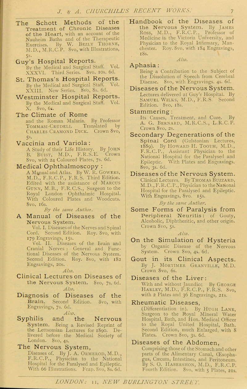 The Schott Methods of the Treatment of Chronic Diseases of the Heart, with an account of the Nauheim Baths and of the Therapeutic Exercises. By W. Bezi.y TttoRNE, M. D., M.R. C. P. Svo, with Illustrations, Ss. Guy’s Hospital Reports. By the Medical and Surgical Stall'. Vol. XXXVI. Third Series. Svo. los. 6d. St. Thomas’s Hospital Reports. By the Medical and Surgical Staff. Vol. XXIII. New Series. Svo, 8s. 6d. ■Westminster Hospital Reports. By the Medical and Surgical Staff. Vol. X. Svo, 6s. The Climate of Rome and the Roman Malaria. By Professor TOiMMASI-Crudeli. Translated by Charles CR.'iMOND Dick. Crown Svo, SS. Vaccinia and Variola: A Study of their Life History. By John B. Buist, M.D., P'.R.S.E. Crown Svo, with 24 Coloured Plates, 7s. 6d. Medical Ophthalmoscopy : A Manual and Atlas. By W. R. Gowers, M.D., F.R.C.P., F.R.S. Third Edition. Edited with the assistance of Marcus Gunn, M.B., P'.R.C.S., Surgeon to the Royal London Ophthalmic Hospital. With Coloured Plates and Woodcuts. Svo, 16s. By the same Author. A Manual of Diseases of the Nervous System. Vol. I. Diseases of the Nerves and Spinal Cord. Second Edition. Roy. Svo, with 179 Engravings, 15s. Vol. H. Diseases of the Brain and Cranial Nerves : General and Func- tional Diseases of the Nervous System. Second Edition. Roy. Svo, with 1S2 Engravings, 20s. Also. Clinical Lectures on Diseases of the Nervous System. Svo, 7s. 6d. Also. Diagnosis of Diseases of the Brain. Second Edition. Svo, with Engravings, 7s. 6d. Also. Syphilis and the Nervous System. Being a Revised Reprint of the Lettsomiaii Lectures for 1S90. De- livered before the Medical Society of London. Svo, 4s. The Nervous System, Diseases of. By J. A. Ormerod, M.D., P'.R.C.P., Physician to the National Hospital for the Paralysed and Epileptic. With 66 Illustrations. P'cap. Svo, Ss. 6d. Handbook of the Diseases of the Nervous System. By Ja.mes Ross, M.D., F.R.C.P., Professor of Medicine in the Victoria University, and Physician to the Royal Infirmary, Man- chester. Roy. Svo, with 1S4 Engravings, iSs. Also. Aphasia : Being a Contribution to the Subject of the Dissolution of Speech from Cerebral Disease. Svo, with Engravings. 4s. 6d. Diseases of the Nervous System. Lectures delivered at Guy’s Hospital. By Samuel Wilks, M.D., F.R.S. Second Edition. Svo, iSs. Stammering: Its Causes, Treatment, and Cure. By A. G. Bernard, M.R.C..S., L.R.C.P. Crown Svo, 2s. I Secondary Degenerations of the Spinal Cord (Gulstonian Lectures, 1SS9). By FIoward H. Tooth, M.D., F.R.C.P., Assistant Physician to the National Hospital for the Paralysed and Epileptic. With Plates and Engravings. Svo, 3s. 6d. Diseases of the Nervous System. Clinical Lectures. By Thomas Buzzard, M.D., F.R.C.P., Physician to the National Hospital for the Paralysed and Epileptic. With Engravings, Svo. 15s. By the same Author. Some Forms of Paralysis from Peripheral Neuritis: of Gouty, Alcoholic, Diphtheritic, and other origin. Crown Svo, 5s. Also. On the Simulation of Hysteria by Organic Disease of the Nervous System. Crown Svo. 4s. 6d. Gout in its Clinical Aspects. By J. Mortimer Granville, M.D. Crown Svo, 6s. Diseases of the Liver: With and without Jaundice By George Harley, M.D., F.R.C.P., F.R.S. Svo, with 2 Plates and 36 Engravings, 21s. Rheumatic Diseases, (Differentiation in). By Hugh Lane, Surgeon to the Royal Mineral Water Flospital, Bath, and Hon. Medical Officer to the Royal United Hospital, Bath. Second Edition, much Enlarged, with S Plates. Crown Svo, 3s. 6d. Diseases of the Abdomen, Comprising those of the Stomach and other parts of the Alimentary Canal, CEsopha- gus, Crecum, Intestines, and Peritoneum. By S. O. Habershon, M.D., F.R.C.P. Fourth Edition. Svo, with 5 Plates, 21s.