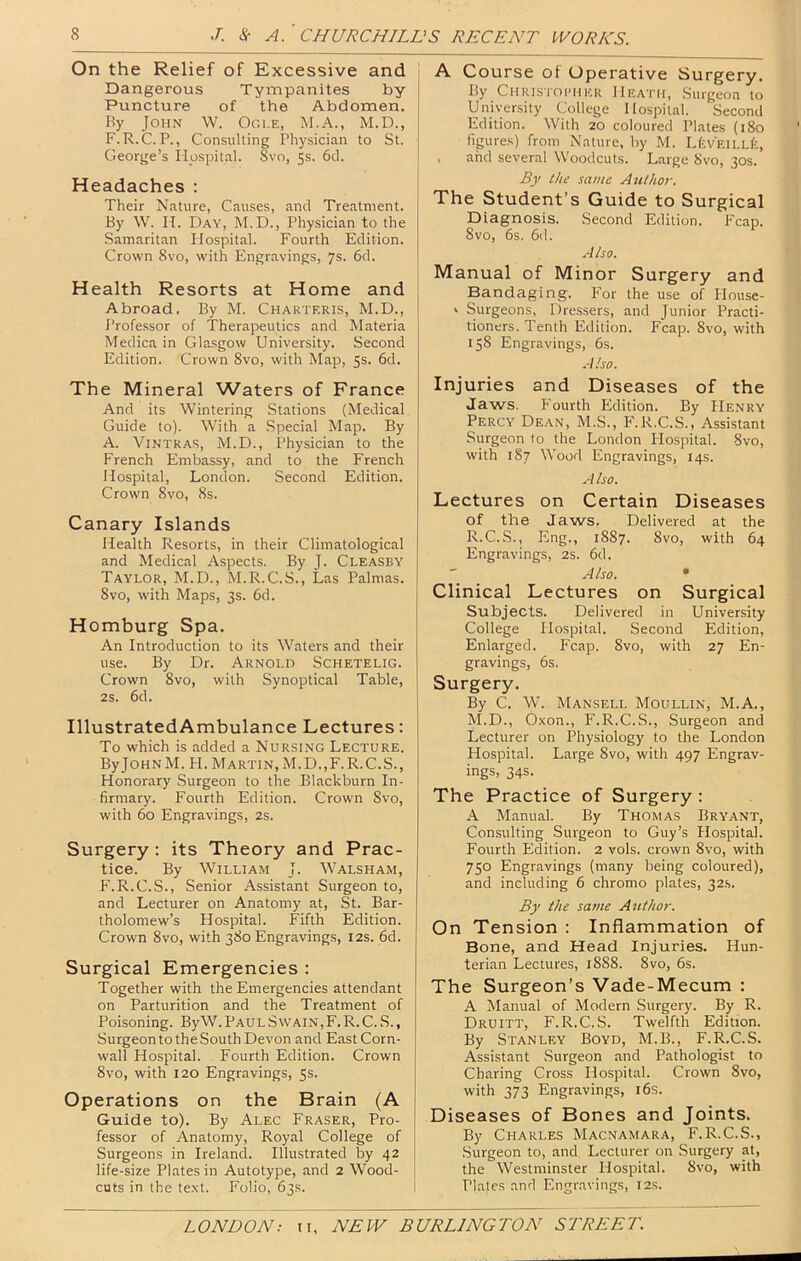 On the Relief of Excessive and - Dangerous Tympanites by Puncture of the Abdomen. Ry John W. Ogle, M.A., M.D., F.R.C. P., Consulting Physician to St. George’s Hospital. Svo, 5s. 6cl. Headaches : Their Nature, Causes, and Treatment. By W. H. Day, M.D., Physician to the -Samaritan Hospital. Fourth Edition. Crown Svo, with Engravings, 7s. 6d. | Health Resorts at Home and Abroad. By M. Charteris, M.D., Profe.ssor of Therapeutics and Materia Medica in Gla.sgow University. Second Edition. Crown Svo, with Map, 5s. 6d. The Mineral Waters of France And its Wintering Stations (Medical Guide to). With a .Special Map. By A. ViNTRAS, M.D., Physician to the French Embassy, and to the French Hospital, London. Second Edition. Crown Svo, 8s. Canary Islands Health Resorts, in their Climatological and Medical Aspects. By J. Cleasby Taylor, M.D., M.R.C.S., Las Palmas. Svo, with Maps, 3s. 6d. Homburg Spa. An Introduction to its Waters and their use. By Dr. Arnold Schetelig. Crown Svo, with Synoptical Table, 2s. 6d. IllustratedAmbulance Lectures: To which is added a Nursing Lecture. ByJoHNM. FI. Martin,M.D.,F. R.C.S., Honorary Surgeon to the Blackburn In- firmary. Fourth Edition. Crown Svo, with 60 Engravings, 2s. Surgery: its Theory and Prac- tice. By William J. Walsham, F.R.C.S., Senior Assistant Surgeon to, and Lecturer on Anatomy at, St. Bar- tholomew’s Hospital. Fifth Edition. Crown Svo, with 380 Engravings, 12s. 6d. Surgical Emergencies : Together with the Emergencies attendant on Parturition and the Treatment of Poisoning. ByW. Paul Swain , F. R. C. S., Surgeon to the South Devon and East Corn- wall Hospital. Fourth Edition. Crown Svo, with 120 Engravings, 5s. Operations on the Brain (A Guide to). By Alec Fraser, Pro- fessor of Anatomy, Royal College of Surgeons in Ireland. Illustrated by 42 life-size Plates in Autotype, and 2 Wood- cuts in the te.xt. Folio, 63s. A Course of Operative Surgery. By Chris'I'Opiikr Heath, .Surgeon to University College Hospital. Second Edition. With 20 coloured Pl.ates (180 figures) from Nature, by M. UiVEiLLfe, . and several Woodcuts. Large Svo, 30s. By the same Author. The Student’s Guide to Surgical Diagnosis. Second Edition. Fcap. Svo, 6s. 6(1. Also. Manual of Minor Surgery and Bandaging. F'or the use of House- ‘ Surgeons, Dressers, and Junior Practi- tioners. Tenth Edition. Fcap. Svo, with 158 Engravings, 6s. .41 so. Injuries and Diseases of the Jaws. Fourth Edition. By FIenry Percy Dean, M.S., F.R.C.S., Assistant Surgeon to the London Hospital. Svo, with I§7 Wood Engravings, 14s. .4 Iso. Lectures on Certain Diseases of the Jaws. Delivered at the R.C.S., Eng., 1887. Svo, with 64 Engravings, 2s. 6d. Also. Subjects. Delivered in Univer.sity College Hospital. Second Edition, Enlarged. Fcap. Svo, with 27 En- gravings, 6s. Surgery. By C. W. Mansell Moullin, M.A., M.D., Oxon., F.R.C.S., Surgeon and Lecturer on Physiology to the London Hospital. Large Svo, with 497 Engrav- ings, 34s. The Practice of Surgery : A Manual. By Thomas Bryant, Consulting Surgeon to Guy’s Hospital. Fourth Edition. 2 vols. crown Svo, with 750 Engravings (many being coloured), and including 6 chromo plates, 32s. By the same Author. On Tension ; Inflammation of Bone, and Head Injuries. Hun- terian Lectures, 1888. Svo, 6s. The Surgeon’s Vade-Mecum : A Manual of Modern Surgery. By R. Druitt, F.R.C.S. Twelfth Edition. By Stanley Boyd, M.B., F.R.C.S. Assistant -Surgeon and Pathologist to Charing Cross Hospital. Crown Svo, with 373 Engravings, i6s. Diseases of Bones and Joints. By Charles Macnamara, F.R.C.S., Surgeon to, and Lecturer on Surgery at, the Westminster Hospital. Svo, with Plates and Engravings, 12s.