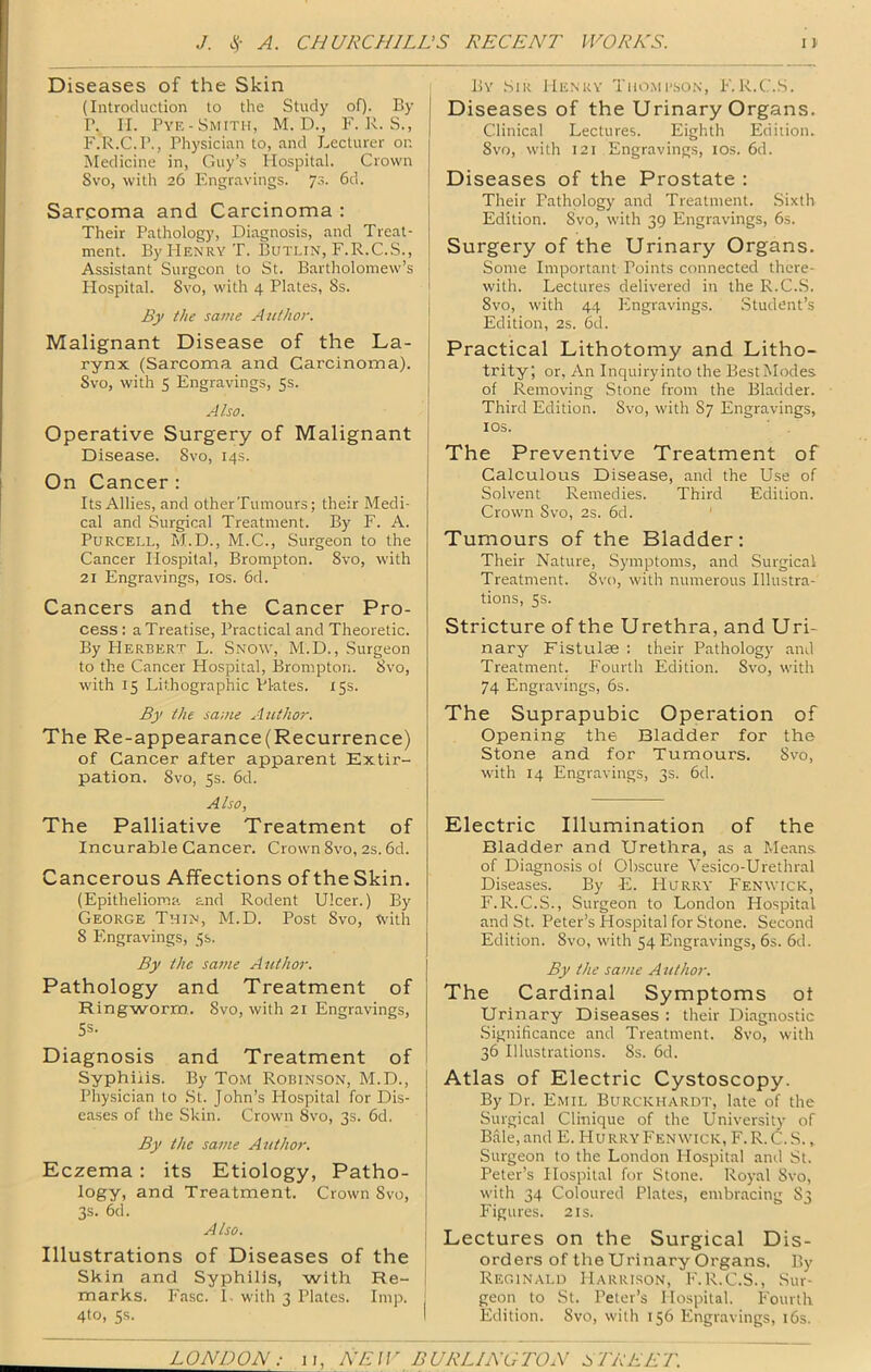 Diseases of the Skin (Introduction to the Study of). By P. ri. Pye-Smith, M. D., F. U. S., F.R.C.P., Physician to, and Lecturer or. Medicine in, Guy’s Hospital. Crown Svo, with 26 Engravings. ]'i. 6d. Sarpoma and Carcinoma : Their Pathology, Diagnosis, and Treat- ment. By Henry T. Butlin, F.R.C.S., Assistant Surgeon to St. Bartholomew’s Plospital. Svo, with 4 Plates, 8s. By the same Author. Malignant Disease of the La- rynx (Sarcoma and Carcinoma). Svo, with 5 Engravings, 5s. Also. Operative Surgery of Malignant j Disease. Svo, 14s. On Cancer : Its Allies, and otherTumours; their Medi- cal and Surgical Treatment. By F. A. Purcell, M.D., M.C., Surgeon to the Cancer Hospital, Brompton. Svo, with 21 Engravings, los. 6d. Cancers and the Cancer Pro- cess : a Treatise, Practical and Theoretic. By Herbert L. Snow, M.D., Surgeon to the Cancer Hospital, Brompton. Svo, with 15 Lithographic Plates. 15s. By the same Author. The Re-appearance(Recurrence) of Cancer after apparent Extir- pation. Svo, 5s. 6d. Also, The Palliative Treatment of Incurable Cancer. Crown Svo, 2s. 6d. Cancerous Affections of the Skin. (Epithelioma and Rodent Ulcer.) By George Thin, M.D. Post Svo, with 8 Engravings, 5s. By the sa7ue Author. Pathology and Treatment of Ringworm.. Svo, with 21 Engravings, 5s- Diagnosis and Treatment of Syphilis. By Tom Robin,son, M.D., Physician to .St. John’s Hospital for Dis- eases of the Skin. Crown Svo, 3s. 6d. By the same Author. Eczema : its Etiology, Patho- logy, and Treatment. Crown Svo, 3s. 6d. Also. Illustrations of Diseases of the Skin and Syphilis, with Re- marks. Fasc. 1. with 3 Plates. Imp. 4to, Ss. By Sir Henry Tho.meson, F.R.C.S. Diseases of the Urinary Organs. Clinical Lectures. Eighth Edition. Svo, with 121 Engravings, los. 6d. Diseases of the Prostate : Their Pathology and Treatment. .Sixth Edition. Svo, with 39 Engravings, 6s. Surgery of the Urinary Organs. Some Important Points connected there- with. Lectures delivered in the R.C.S. Svo, with 44 Engravings. Student’s Edition, 2s. 6d. Practical Lithotomy and Litho- trity; or, An Inquiryinto the BestModes of Removing Stone from the Bladder. Third Edition. Svo, with S7 Engravings, los. The Preventive Treatment of Calculous Disease, and the Use of Solvent Remedies. Third Edition. Crown Svo, 2s. 6d. Tumours of the Bladder ; Their Nature, Symptoms, and Surgical Treatment. Svo, with numerous Illustra- tions, 5s. Stricture of the Urethra, and Uri- nary Fistulae ; their Pathology and Treatment. Fourth Edition. Svo, with 74 Engravings, 6s. The Suprapubic Operation of Opening the Bladder for the Stone and for Tumours. Svo, with 14 Engravings, 3s. 6d. Electric Illumination of the Bladder and Urethra, as a Means, of Diagnosis of Obscure Vesico-Urethral Diseases. By F2. Hurry Fenwick, F.R.C.S., Surgeon to London Hospital and St. Peter’s Hospital for Stone. Second Edition. Svo, with 54 Engravings, 6s. 6d. By the same Aiethor. The Cardinal Symptoms ot Urinary Diseases : their Diagnostic .Significance and Treatment. Svo, with 36 Illustrations. 8s. 6d. Atlas of Electric Cystoscopy. By Dr. Emil Burckhardt, late of the Surgical Clinique of the University of B.dle,and E. Hurry Fenwick, F. R.C.S., Surgeon to the London Hospital and St. Peter’s Hospital for Stone. Royal Svo, with 34 Coloured Plates, embracing S3 Figures. 2 is. Lectures on the Surgical Dis- orders of the Urinary Organs. By Reginald Harrison, F.R.C.S., Sur- geon to St. Peter’s Hospital. Fourth Edition. Svo, with 156 Engravings, i6s.