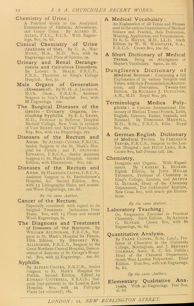 Chemistry of Urine ; A Practical Guide to the Analytical Examination of Diabetic, Albuminous, and Gouty Urine. By Alkred H. Allen, F.I.C., F.C.S. With Engrav- ings, Svo, ’]%. 6d. Clinical Chemistry of Urine (Outlines of the). By C. A. Mac Munn, M.A., M.D. Svo, with 64 Engravings and Plate of Spectra, gs. Urinary and Renal Derange- ments and Calculous Disorders. By Lionel S. Beale, F.R.C.P., F.R.S., Physician to King’s College Hospital. Svo, 5s. Male Organs of Generation (Diseasesof). By W. H. A. Jacobson, M.Ch. Oxon., F.R.C.S., Assistant Surgeon to Guy’s Hospital. Svo, with SS Engravings. 22s. The Surgical Diseases of the Genito - Urinary Organs, in- cluding Syphilis. By E. L. Keyes, M.D., Professor in Bellevue Hospital Medical College, New York (a revision of Van Buren and Keyes’Text-book). Roy. Svo, with 114 Engravings, 21s. Diseases of the Rectum and Anus. By Alfred Cooper, F.R.C.S., Senior Surgeon to the St. Mark’s Hos- pital for Fistula ; and F. Swinford Edwards, F.R.C.S., Senior Assistant Surgeon to St. Mark’s Hospital. Second Edition, with Illustrations. Svo, 12s. Diseases of the Rectum and Anus. By Harrison Cripps, F.R.C.S., Assistant Surgeon to St. Bartholomew’s Hospital, &c. Second Edition. Svo, with 13 Lithographic Plates and numer- ous Wood Engravings, 12s. 6d. By the same Author, Cancer of the Rectum. Especially considered with regard to its Surgical Treatment. Jacksonian Prize Essay. Svo, with 13 Plates and several Wood Engravings, 6s. The Diagnosis and Treatment of Diseases of the Rectum. By William Allinoham, F.R.C.S., Sur- geon to St. Mark’s Hospital for Fistula. Fifth Edition. By Herbert Wm. Allingham, F.R.C.S., Surgeon to the Great Northern Central Hospital, Demon- strator of Anatomy at St. George’s Plospi- tal. .Svo, with 53 Engravings. los. 6d. Syphilis. By Alfred Cooper, F.R.C.S., Senior Surgeon to St. Mark’s Plospital for Fistula. Second Edition. Edited by Edward Cotterell, F.R.C.S., Sur- geon (out-patients) to the London Lock Hospital. Svo, with 24 Full-page Plates (12 coloured), 18s. A Medical Vocabulary : An Explanation of all Terms and Phrases used in the various Depai tments of Medical Science and Practice, their Derivation, Meaning, Application, and Pronunciation. By R. G. Mayne, M.D., LL.D. Sixth Edition by W. W. Wagstaffe, B.A., F. R.C.S. Crown Svo, los. 6d. A Short Dictionary of Medical Terms. Being an Abridgment of Mayne’s Vocabulary. 64010, 2s. 6d. Dunglison’s Dictionary of Medical Science : Containing a full Explanation of its various Subjects and Terms, with their Pronunciation, Accentu- ation, and Derivation. Twenty-first Edition. By Richard J. Dunglison, A.M., M.D. Royal Svo, 30s. Terminologia Medica Poly- glotta : a Concise International Die tionary of Medical Terms (French, Latin, English, German, Italian, Spanish, and Russian). By Theodore Maxwell, M.D., B.Sc., F.R.C.S. Edin. Royal Svo, 16s. A German-English Dictionary of Medical Terms. By Frederick Treves, F.R.C.S., Surgeon to the Lon- don Hospital; and Hugo Lang, B.A. Crown Svo, half-Persian calf, 12s. Chemistry, Inorganic and Organic. With Experi- ments. By Charles L. Bloxam. Eighth Edition, by John Millar Thomson, Professor of Chemistry in King’s College, London, and Arthur G. Bloxam, Head of the Chemistry Department, The Goldsmiths’ Institute, New Cross. Svo, with nearly 300 Illustra- tions. By the same Author. Laboratory Teaching; Or, Progressive Exercise? in Practical Chemistry. .Sixth Edition. By Arthur G. Bloxam. Crown Svo, with So Engravings, 6s. 6d. Quantitative Analysis. By Frank Clowes, D.Sc. Lond., Pro- fessor of Chemistry in the University College, Nottingham, and J. Bernard Coleman, Assoc. R. C. Sci. Dublin; Head of the Chemical Department, South-West London Polytechnic. Third Edition. Post Svo, with 106 Engravings, 8s. 6d. By the same Authors. Elementary Qualitative Ana- lysis. Wbth 40 Engravings. Post Svo, 2s. 6d. LONDON: ii, NEW BURLINGTON STREET.