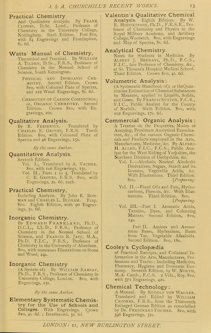 Practical Chemistry And Qualitative Analysis. By Frank Clowes, D.Sc. Lend., Professor of Chemistry in the University College, Nottingham. Sixth Edition. Post Svo, with 84 Engravings and Frontispiece, Ss. 6d. Watts' Manual of Chemistry, Theoretical and Practical. By William A. Tilden, D.Sc., F.R.S., Professor of Chemistr)' in the Normal School of Science, South Kensington. Physical and Inorganic Che- mistry. Second Edition. Crown Svo, with Coloured Plate of Spectra, and 122 Wood Engravings, 8s. 6d. Chemistry of Carbon Compounds; or, Organic Chemistry. Second Edition. Crown Svo, with En- gravings, los. Qualitative Analysis. By R. Fresenius. Translated by Charles E. Groves, F.R.S. Tenth Edition. Svo, with Coloured Plate of Spectra and 46 Engravings, 15s. By the same Author. Quantitative Analysis. Seventh Edition. Vol. I., Translated by A. Vacher. Svo, with 106 Engravings, 15s. Vol. TI., Parts i to 3, Translated by C. E. Groves, F.R.S. Svo, with Engravings, 2s. 6d. each. Practical Chemistry, Including Analysis. By John E. Bow- man and Charles L. Bloxam. Fcap. Svo. blighth Edition, with 90 Engrav- ings, 5s. 6d. Inorganic Chemistry. By Edward Frankland, Ph.D., D.C.L., LL.D., F.R.S., Professor of Chemistry in the Normal School of Science, and Francis R. Japp, M.A., Ph.D. F.I.C., F.R.S., Professor of Chemistry in the University of Aberdeen. Svo, with numerous Illustrations on Stone and Wood, 24s. Inorganic Chemistry (A System of). By William Ramsay, Ph.D., F.R.S., Professor of Chemistry in University College, London. Svo, with Engravings, 15s. By the same Author. Elementary Systematic Chemis- try for the Use of Schools and Colleges. With Engravings. Crown Svo, 4.S. 6d. ; Interleaved, 5s. 6d. Valentin’s Qualitative Chemical Analysis. Eighth Edition. By W. R. Hodgkinson, Ph.D., F.R.S.E., Pro- fessor of Chemistry and Physics in the Royal Military Academy, and Artillery College,Woolwich. Svo, with Engravings and Map of Spectra, 8s. 6d. Analytical Chemistry. Notes for Students in Medicine. By Albert J. Bernays, Ph.D., F.C.S., F.I.C., late Professor of Chemistry, &c., at St. Thomas’s Hospital Medical School. Third Edition. Crown Svo, 4s. 6d. Volumetric Analysis: (A Systematic Handbook of); or theQuan- titative Estimation of Chemical Substances, by Measure, applied to Liquids, Solids,, and Gases. By Francis Sutton, F.C.S., F.I.C., Public Analyst for the County of Norfolk. Sixth Edition. Svo, with, 102 Engravings, 17s. 6d. Commercial Organic Analysis A Treatise on the Properties, Modes of Assaying, Proximate Analytical Examina- tion, &c., of the various Organic Chemi- cals and Products employed in the Arts, Manufactures, Medicine, &c. By Alfred. H. Allen, F.I.C., F.C.S., Public Ana- lyst for the West Riding of Yorkshire, the Northern Division of Derbyshire, &c. Vol. I.—Alcohols, Neutral Alcoholic Derivatives, Sugars, Starch and its. Isomers, Vegetable Acids, &c. With Illustrations. Third Edition. Svo. \^Preparitig. Vol. II.—Fixed Oils and Fats, Hydro- carbons, Phenols, &c. With Illus- trations, Third Edition. Svo. \^Prepari7ig. Vol. III.—Part I. Aromatic Acids, Tannins, Dyes, and Colouring Matters. .Second Edition, Svo, 14s. Part II. Amines and Ammo- nium Bases, Hydrazines, Bases. . from Tar, Vegetable Alkaloids. Second Edition. Svo, iSs. Cooley’s Cyclopaedia of Practical Receipts, and Collateral In- formation in the Arts, Manufactures, Pro- fessions, and Trades : Including Medicine, Pharmacy, Hygiene and Domestic Eco- nomy. Seventh Edition, by W. North, M.A. Camb., F.C..S. 2 Vols., Roy. Svo, with 371 Engravings, 42s. Chemical Technology: A Manual. By Rudolf von Wagner. Translated and Edited by William Crookes, F.R.S., from the Thirteenth. Enlarged German Edition as remodelled by Dr. Ferdinand Fischer. Svo, with. 596 Engravings, 32s.
