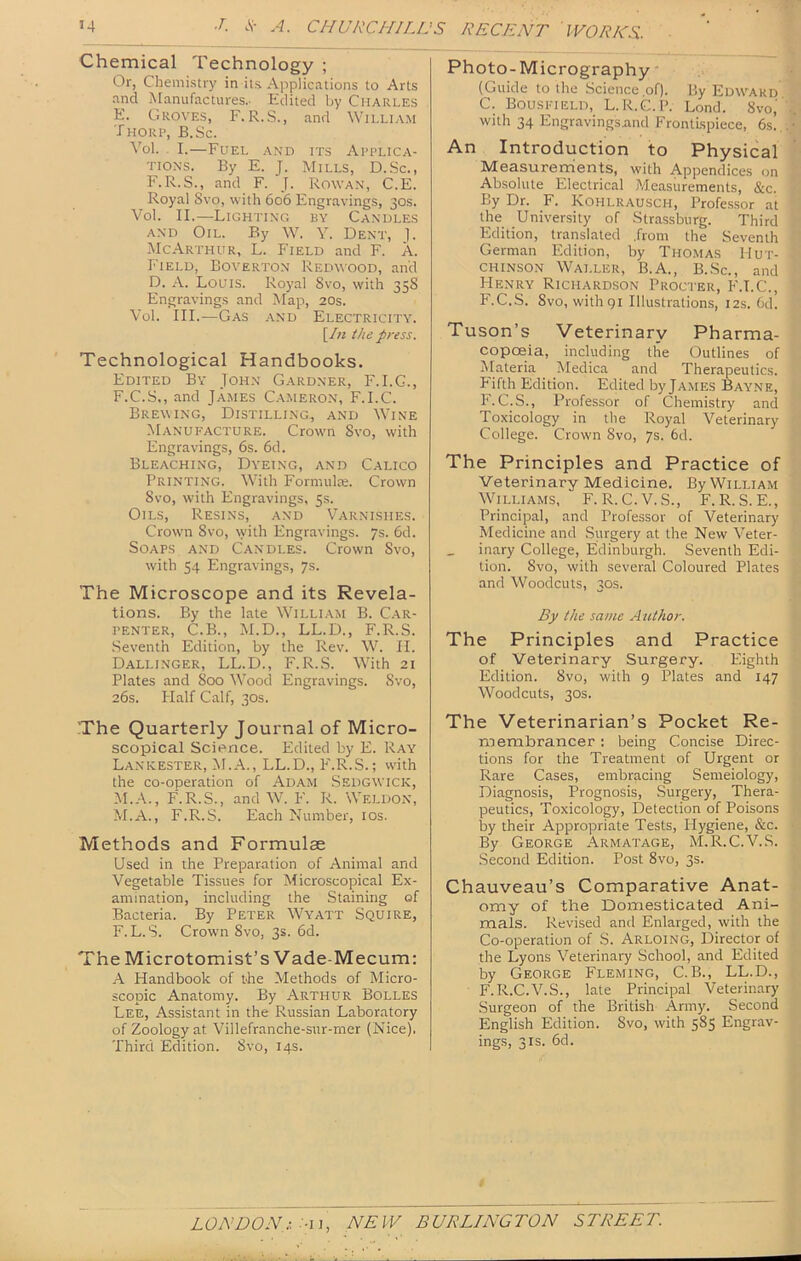 Chemical Technology ; Or, Chemistry in its Applications to Arts and Manufactures.- Edited by Charles E. Groves, F. R.S., and William Thorp, B.Sc. Vol. I.—Fuel and its Applica- tions. By E. J. Mills, D.Sc., F.R.S., and F. J. Rowan, C.E. Royal Svo, with 606 Engravings, 30s. Vol. II.—Lighting by Candles AND Oil. By W. Y. Dent, 1. IMcArthur, L. Field and F. A. Field, Boverton Redwood, and D. A. Louis. Royal Svo, with 35S Engravings and Map, 20s. Vol. III.—Gas and Electricity. \In the press. Technological Handbooks. Edited By John Gardner, F.I.G., F. C.S., and James Cameron, F.I.C. Brewing, Distilling., and Wine •Manufacture. Crown Svo, with Engravings, 6s. 6d. Bleaching, Dyeing, and Calico Printing. W'ith Formulae. Crown Svo, with Engravings, 5s. Oils, Resins, and Varnishes. CrowTi Svo, with Engravings. 7s. 6d. Soaps and Candles. Crown Svo, with 54 Engravings, 7s. The Microscope and its Revela- tions. By the late William B. C.ar- PENTER, C.B., M.D., LL.D., F.R.S. Seventh Edition, by the Rev. W. II. Dallinger, LL.D., F.R.S. With 21 Plates and 800 Wood Engravings. Svo, 26s. Half Calf, 30S. The Quarterly Journal of Micro- scopical Science. Edited by E. Ray Lanicester, M.A., LL.D., P'.R.S.; with the co-operation of Adam Sedgwick, .M.A., F.R.S., and W. F. R. Weldon, M.A., F.R.S. Each Number, los. Methods and Formulae Used in the Preparation of Animal and Vegetable Tissues for Microscopical Ex- amination, including the Staining of Bacteria. By Peter Wyatt Squire, F. L. S. Crown Svo, 3s. 6d. The Microtomist’s Vade-Mecum: Handbook of the Methods of Micro- scopic Anatomy. By Arthur Bolles Lee, Assistant in the Russian Laboratory of Zoology at Villefranche-sur-rner (Nice). Third Edition. Svo, 14s. Photo-Micrography' (Guide to the Science of). By Edward C. Bousfield, L.R.C.P. Lond. 8vo,' „ with 34 Engravings.and Frontispiece, 6s...^ An Introduction to Physical | Measureirients, with Appendices on 1 Absolute Electrical Measurements, &c. I By Dr. F. Kohlrausch, Professor at 8 the University of Strassburg. Third 8 Edition, translated .from the Seventh S German Edition, by Thomas Hut- i chinson Waller, B.A., B.Sc., and P Henry Richardson Procter, F.I.C., | F.C.S. Svo, with 91 Illustrations, 12s. Cd. ^ Tuson’s Veterinary Pharma- copoeia, including the Outlines of t Materia Medica and Therapeutics. ?; Fifth Edition. Edited by James Bayne, F. C.S., Professor of Chemistry and Toxicology in the Royal Veterinary College. Crown Svo, 7s. 6d. The Principles and Practice of Veterinary Medicine. By William Williams, F.R.C.V.S., F.R.S.E., Principal, and Professor of Veterinary I Medicine and Surgery at the New Veter- ' inary College, Edinburgh. Seventh Edi- I tion. Svo, with several Coloured Plates | and Woodcuts, 30s. | By the same AtUhor. | The Principles and Practice 1 of Veterinary Surgery. Plighth Edition. Svo, with 9 Plates and 147 1 Woodcuts, 30s. I The Veterinarian’s Pocket Re- i membrancer; being Concise Direc- tions for the Treatment of Urgent or Rare Cases, embracing Semeiology, Diagnosis, Prognosis, Surgery, Thera- peutics, Toxicology, Detection of Poisons by their Appropriate Tests, Hygiene, &c. By George Arm at age, M.R.C.V.S. | Second Edition. Post Svo, 3s. i Chauveau’s Comparative Anat- i omy of the Domesticated Ani- J mals. Revised and Enlarged, with the d Co-operation of S. Arloing, Director of J the Lyons Veterinary School, and Edited 8 by George Fleming, C.B., LL.D., H F.R.C.V.S., late Principal Veterinary | Surgeon of the British Army. Second X English Edition. Svo, with 585 Engrav- f ings, 31S. 6d. |;