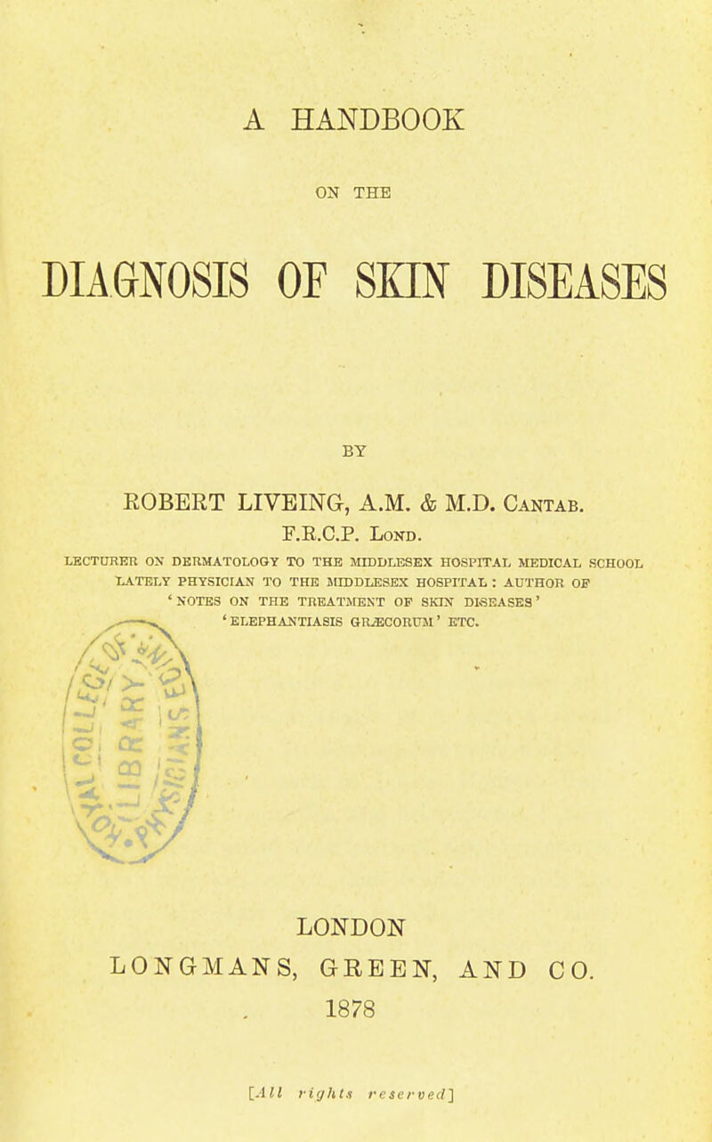 A HANDBOOK ON THE DIAGNOSIS OF SKIN DISEASES BY EGBERT LIVEING, A.M. & M.D. Cantab. F.R.C.P. LoND. lECTtTRER OX DERMATOLOGY TO THE MIDDLESEX HOSPITAL MEDICAL SCHOOL lATELY PHYSICIAN TO THE MIDDLESEX HOSPITAL : AOTHOR OF ' NOTES ON THE TREATMENT OP SKIN DISEASES' 'ELEPHANTIASIS GRiBCOIlUJi' ETC. LONDON LONGMANS, GREEN, AND CO. 1878 lAll liijht.i reserved]