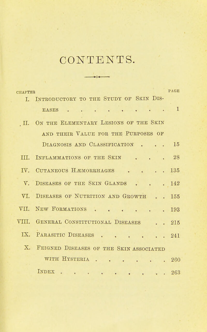 CONTENTS. CHAPTEB PAtrB I. INTEODUCTOEY TO THE STUDY OF SKIN DIS- EASES . . 1 . n. On the Elementary Lesions of the Skin and thbib value foe the ptjeposes op Diagnosis and Classification . . . 15 in. Inflammations of the Skin ... 28 rv. Cutaneous H^morehages . , . . 135 V. Diseases of the Skin Glands . . . 142 VI. Diseases of Nutrition and Geowth . . 155 VII. New Foemations 193 vm. General Constitutional Diseases . . 215 IX. Parasitic Diseases 241 X. Feigned Diseases of the Skin associated with Hysteeia 260 Index , , 263