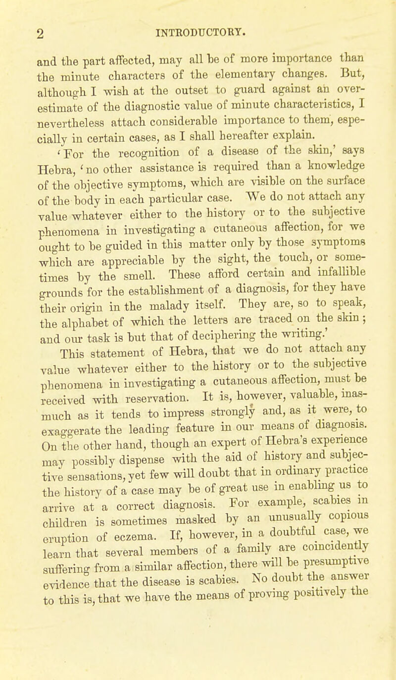 and the part afFected, may all be of more importance than the minute characters of the elementary changes. But, although I wish at the outset to guard against aii over- estimate of the diagnostic value of minute characteristics, I nevertheless attach considerable importance to them, espe- cially in certain cases, as I shall hereafter explain. 'For the recognition of a disease of the skin,' says Hebra, ' no other assistance is required than a knowledge of the objective symptoms, which are visible on the surface of the body in each particular case. We do not attach any value whatever either to the history or to the subjective phenomena in investigating a cutaneous affection, for we ought to be guided in this matter only by those symptoms which are appreciable by the sight, the touch, or some- times by the smell. These afford certain and infallible groimds for the establishment of a diagnosis, for they have their origin in the malady itself. They are, so to speak, the alphabet of which the letters are traced on the sMn ; and oiu task is but that of deciphering the writing.' This statement of Hebra, that we do not attach any value whatever either to the history or to the subjective phenomena in investigating a cutaneous affection, must be received with reservation. It is, however, valuable, mas- much as it tends to impress sti'ongly and, as it were, to exago-erate the leading feature in our means of diagnosis. On the other hand, though an expert of Hebra's experience may possibly dispense with the aid of history and subjec- tive sensations, yet few will doubt that in ordinary practice the history of a case may be of great use in enablmg us to arrive at a correct diagnosis. For example, scabies m children is sometimes masked by an unusuaUy copious eruption of eczema. If, however, in a doubtful^ case, we learn that several members of a family are comcidently suffering from a similar affection, there will be presumptive evidence that the disease is scabies. No doubt the answer to this is, that we have the means of proving positively the