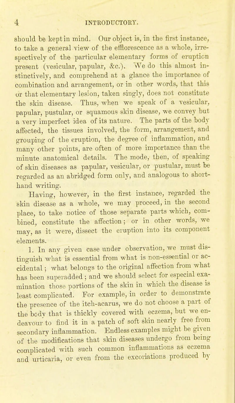 should he kept in mind. Our object is, in the first instance, to take a general view of the eiflorescence as a whole, irre- spectively of the particular elementary forms of eruption present (vesicular, papular, &c.). We do this almost in- stinctively, and comprehend at a glance the importance of combination and arrangement, or in other words, that this or that elementary lesion, taken singly, does not constitute the skin disease. Thus, when we speak of a vesicular, papular, pustular, or squamous skin disease, we convey but a very imperfect idea of its nature. The parts of the body affected, the tissues involved, the form, an-angement, and grouping of the eruption, the degree of inflammation, and many otber points, are often of more importance than the minute anatomical details. The mode, then, of speaking of skin diseases as papular, vesicular, or pustular, must be regarded as an abridged form only, and analogous to short- hand wi'iting. Having, however, in the first instance, regarded the skin disease as a wbole, we may proceed, in the second place, to take notice of those separate parts which, com- bined, constitute the affection; or in other words, we may, as it were, dissect the eruption into its component elements. 1. In any given case under observation, we must dis- tinguish what is essential from what is non-essential or ac- cidental ; what belongs to the original affection from what has been superadded ; and we should select for especial exa- mination those portions of the skin in which the disease is least complicated. For example, in order to demonsti<ate the presence of the itch-acarus, we do not choose a part of the bodv that is thickly covered with eczema, but we en- deavour to find it in a patch of soft skin nearly free from secondary inflammation. Endless examples might be given of the modifications that skin diseases undergo from being complicated with such common inflammations as eczema and urticaria, or even from the excoriations produced by