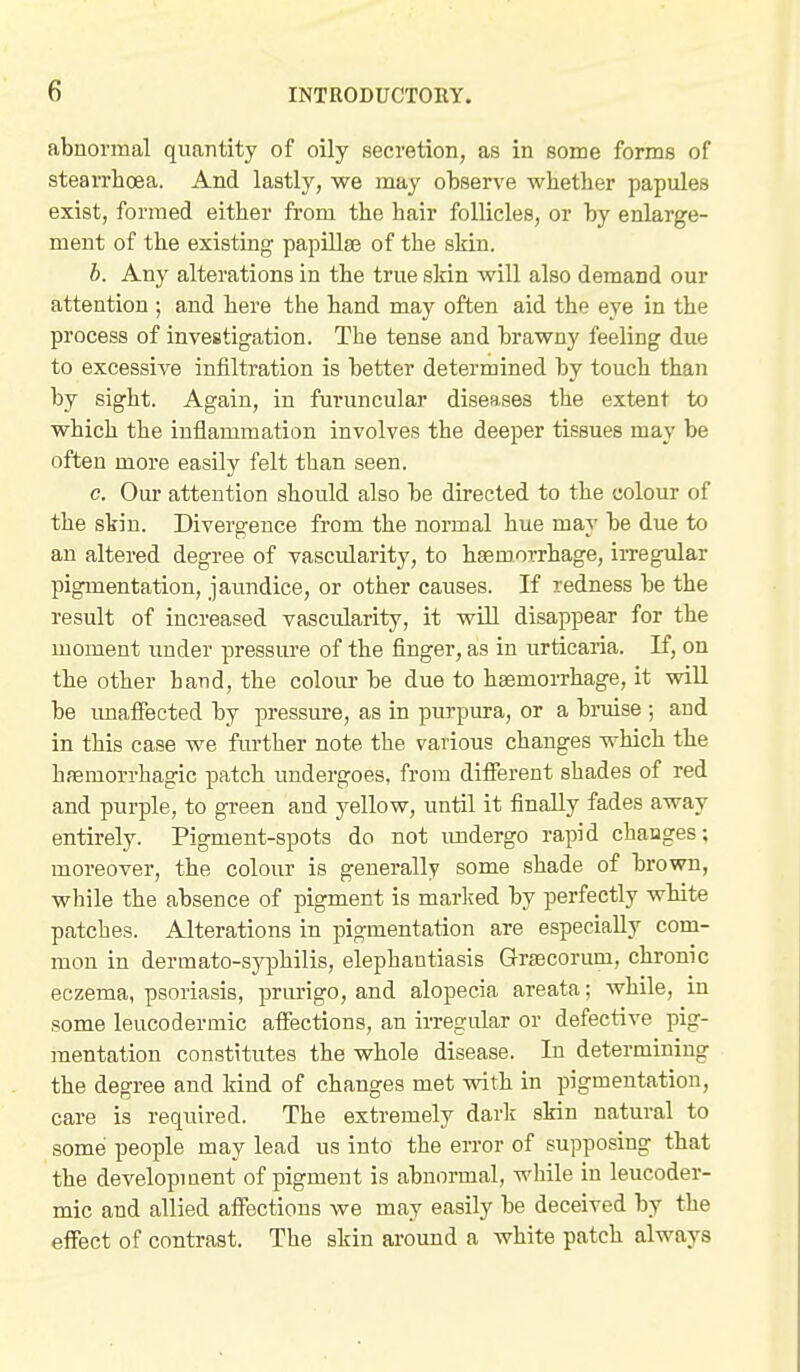 abnormal quantity of oily secretion, as in some forms of stearrhcea. And lastly, we may observe whether papules exist, formed either from the hair follicles, or by enlarge- ment of the existing papillae of the skin. b. Any alterations in the true skin will also demand our attention ; and here the hand may often aid the eye in the process of investigation. The tense and brawny feeling due to excessive infiltration is better determined by touch than by sight. Again, in furuncular diseases the extent to which the inflammation involves the deeper tissues may be often more easily felt than seen. c. Our attention should also be directed to the colour of the skin. Divergence from the normal hue may be due to an altered degree of vascularity, to haemorrhage, iiTegular pigmentation, jaundice, or other causes. If redness be the result of increased vascularity, it will disappear for the moment under pressure of the finger, as in urticaria. If, on the other hand, the colour be due to haemorrhage, it wiU be imalFected by pressure, as in purpura, or a bruise ; and in this case we further note the various changes which the hfemorrhagic patch undergoes, from different shades of red and purple, to green and yellow, until it finally fades away entirely. Pigment-spots do not imdergo rapid changes; moreover, the colour is generally some shade of brown, while the absence of pigment is marlved by perfectly white patches. Alterations in pigmentation are especially com- mon in dermato-syphilis, elephantiasis Grscorum, chronic eczema, psoriasis, priu-igo, and alopecia areata; while, in some leucodermic affections, an irregular or defective pig- mentation constitutes the whole disease. In determining the degree and kind of changes met vrith in pigmentation, care is required. The extremely dark skin natural to somei people may lead us into the error of supposing that the development of pigment is abnormal, while in leucoder- mic and allied aflTactions we may easily be deceived by the effect of contrast. The skin around a white patch always