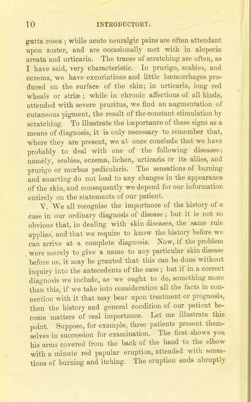 gutta rosea ; while acute neuralgic pains are often attendant upon zoster, and are occasionally met with in alopecia areata and urticaria. The traces of scratching are often, as I have said, very characteristic. In prurigo, scahies, and eczema, we have excoriations and little haemorrhages pro- duced on the surface of the skin; in urticaria, long red wheals or striae ; while in chronic affections of all kinds, attended with severe pruritus, we find an augmentation of cutaneous pigment, the result of the constant stimulation by scratching. To illustrate the importance of these signs as a means of diagnosis, it is only necessary to remember that, where they are present, we at once conclude that we have probably to deal with one of the following diseases; namely, scabies, eczema, lichen, urticaria or its allies, and prurigo or morbus pedicularis. The sensations of burning and smarting do not lead to any changes in the appearance of the skin, and consequently we depend for om- information entirely on the statements of om- patient. V. We all recognise the importance of the history of a case in om- ordinary diagnosis of disease ; but it is not so obvious that, in dealing with skin diseases, the same rule applies, and that we require to know the history before we can arrive at a complete diagnosis. Now, if the problem were merely to give a name to any particular skin disease before us, it may be granted that this can be done without inquiry into the antecedents of the case ; but if in a correct diagnosis we include, as we ought to dp, something more than this, if we take into consideration all the facts in con- nection with it that may bear upon treatment or prognosis, then the history and general condition of our patient be- come matters of real importance. Let me illustrate this point. Suppose, for example, three patients present them- selves in succession for examination. The first shows you his arms covered from the back of the hand to the elbow with a minute red papular eruption, attended with sensa- tions of burning and itching. The eruption ends abruptly