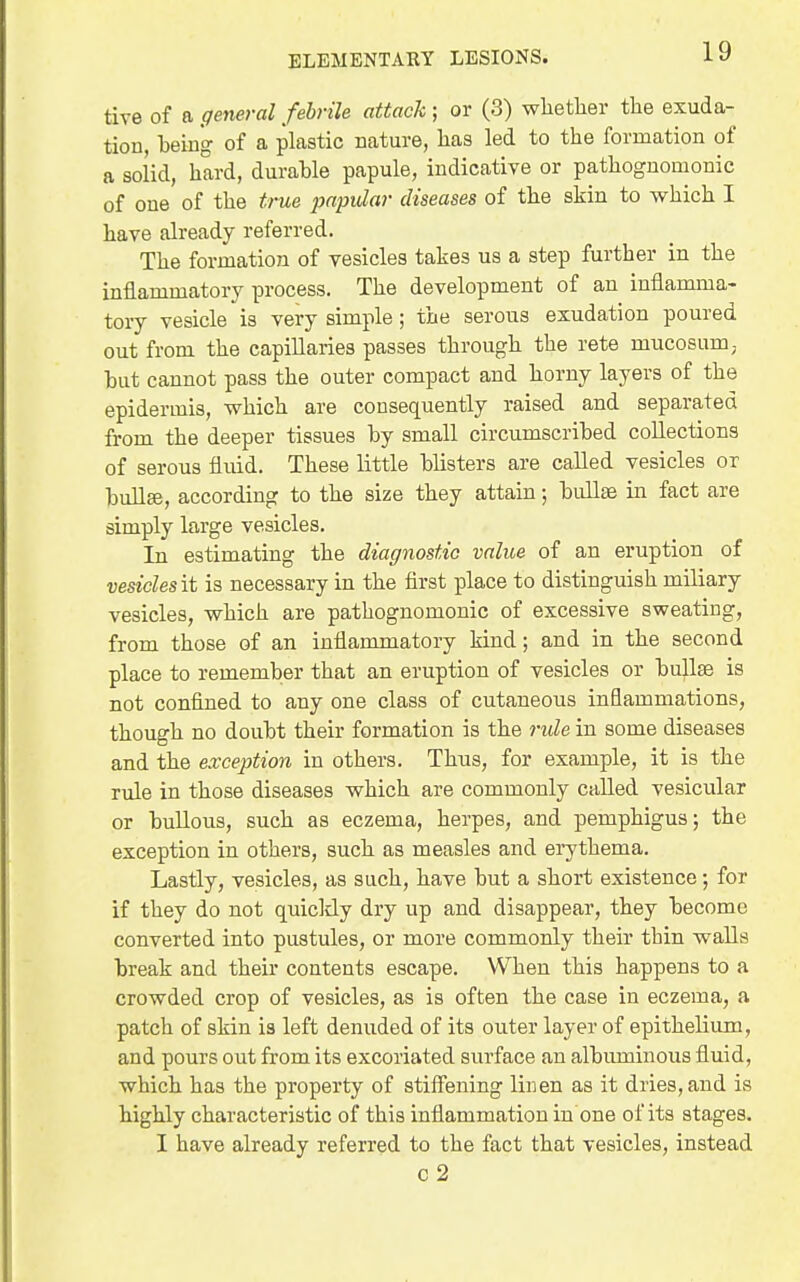 tive of a general febrile attach; or (3) wliether the exuda- tion, being of a plastic nature, has led to the formation of a solid, hard, durable papule, indicative or pathognomonic of one of the true jmpidar diseases of the skin to which I have already referred. The formation of vesicles takes us a step further in the inflammatory process. The development of an iuflamma- toiy vesicle is very simple ; the serous exudation poured out from the capillaries passes through the rete mucosum; but cannot pass the outer compact and horny layers of the epidermis, which are consequently raised and separated from the deeper tissues by small circumscribed collections of serous fluid. These little blisters are called vesicles or bullte, according to the size they attain; bullae in fact are simply large vesicles. In estimating the diagnostic value of an eruption of vesiclesit is necessary in the first place to distinguish miliary vesicles, which are pathognomonic of excessive sweating, from those of an inflammatory kind; and in the second place to remember that an eruption of vesicles or bullae is not confined to any one class of cutaneous inflammations, though no doubt their formation is the 7nde in some diseases and the exception in others. Thus, for example, it is the rule in those diseases which are commonly called vesicular or bullous, such as eczema, herpes, and pemphigus; the exception in others, such as measles and erythema. Lastly, vesicles, as such, have but a short existence; for if they do not quicldy dry up and disappear, they become converted into pustules, or more commonly their thin walls break and their contents escape. When this happens to a crowded crop of vesicles, as is often the case in eczema, a patch of skin is left denuded of its outer layer of epithelium, and pours out from its excoriated surface an albiuninous fluid, which has the property of stiffening linen as it dries, and is highly characteristic of this inflammation in one of its stages. I have already referred to the fact that vesicles, instead c2