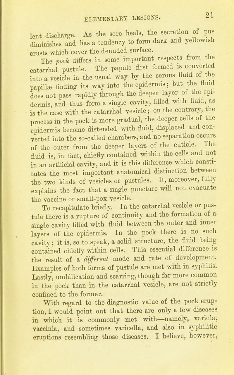 lent discharge. As the sore heals, the secretion of pus diminishes and has a tendency to form dark and yeUowash crusts which cover the denuded surface. The poch differs in some important respects from the catarrhal pustule. The papule first formed is converted into a vesicle in the usual way hy the serous fluid of the papiU^ finding its way into the epidermis; hut the fluid does not pass rapidly through the deeper layer of the epi- dermis, and thus form a single cavity, fiUed vnth fluid, as is the case with the catarrhal vesicle; on the contrary, the process in the pock is more gradual, the deeper cells of the epidermis become distended with fluid, displaced and con- verted into the so-caUed chambers, and no separation occurs of the outer from the deeper layers of the cuticle. The fluid is, in fact, chiefly contained within the cells and not in an artificial cavity, and it is this difference which consti- tutes the most important anatomical distinction between the two kinds of vesicles or pustules. It, moreover, fully explains the fact that a single puncture will not evacuate the vaccine or small-pox vesicle. To recapitulate briefly. In the catarrhal vesicle^ or pus- tule there is a rupture of continuity and the formation of a single cavity filled with fluid between the outer and inner layers of the epidermis. In the pock there is no siich cavity ; it is, so to speak, a solid structure, the fluid being contained chiefly within cells. This essential difference is the result of a different mode and rate of development. Examples of both forms of pustule are met with in syphilis. Lastly, umbilication and scarring, though far more common in the pock than in the catarrhal vesicle, are not strictly confined to the former. With regard to the diagnostic value of the pock erup- tion, I would point out that there are only a few diseases in which it is commonly met with—namely, variola, vaccinia, and sometimes varicella, and also in syphilitic eruptions resembling those diseases. I believe, however,