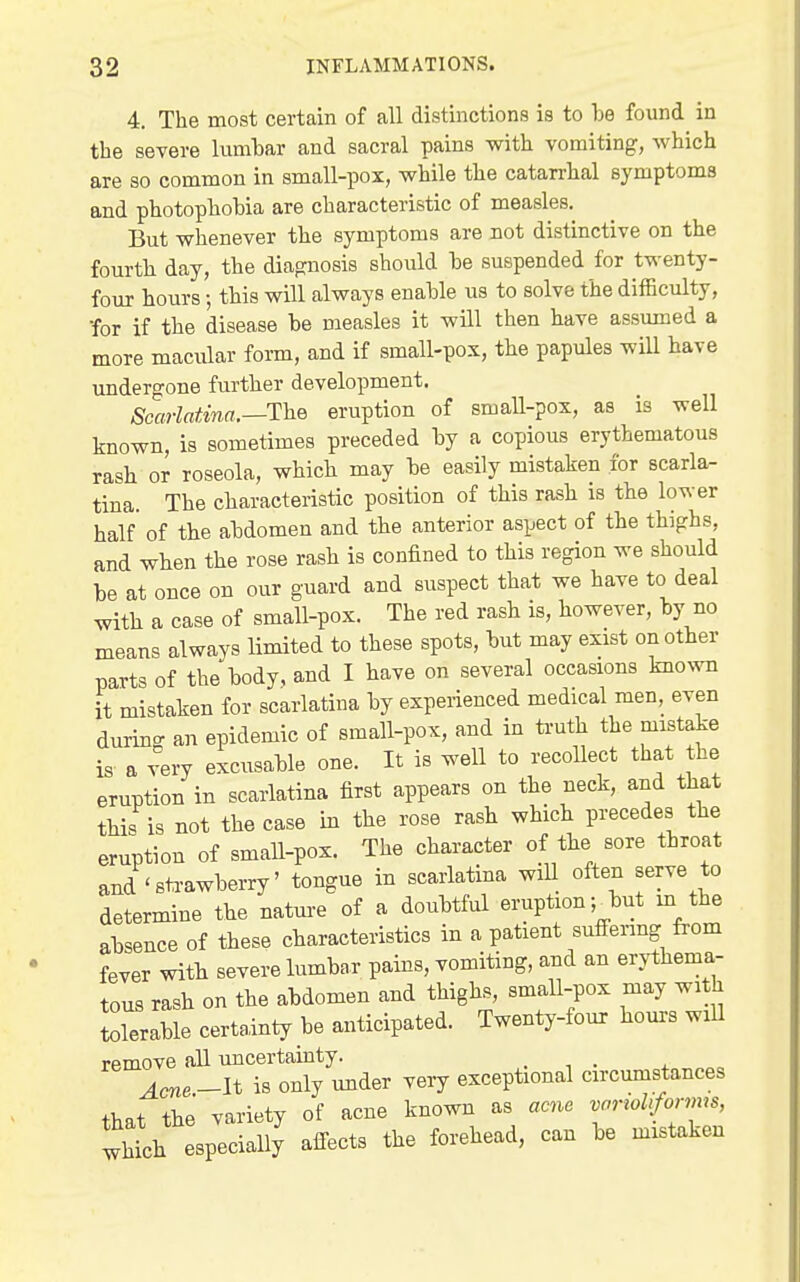 4. The most certain of all distuictions is to be found in the severe lumbar and sacral pains with vomiting, which are so common in small-pox, while the catarrhal symptoms and photophobia are characteristic of measles. But whenever the symptoms are not distinctive on the fourth day, the diap:no8is should be suspended for twenty- four hours; this will always enable us to solve the difficulty, •for if the disease be measles it will then have assumed a more macular form, and if small-pox, the papules will have undergone further development. Scarlatina.—The eruption of small-pox, as is well known, is sometimes preceded by a copious erythematous rash or roseola, which may be easily mistaken for scarla- tina. The characteristic position of this rash is the lower half of the abdomen and the anterior aspect of the thighs, and when the rose rash is confined to this region we should be at once on our guard and suspect that we have to deal with a case of small-pox. The red rash is, however, by no means always limited to these spots, but may exist on other parts of the body, and I have on several occasions known it mistaken for scarlatina by experienced medical men, even durin- an epidemic of small-pox, and in ti-uth the mistake is a very excusable one. It is well to recoUect that the eruption in scarlatina first appears on the neck, and that tHs is not the case in the rose rash which precedes the eruption of small-pox. The character of the sore throat and 'sti-awberry' tongue in scarlatina wiU often serve to determine the nature of a doubtful eruption ^ but m the absence of these characteristics in a patient sufi-ering from fever with severe lumbar pains, vomiting, and an erythema,- tous rash on the abdomen and thighs, small-pox may with tolerable certainty be anticipated. Twenty-four hours wiU remove all uncertamty. . , . „ . _It is only under very exceptional circmnstances th.t the variety of acne known as acne variohfomm, Ihth especially affects the forehead, can be mistaken