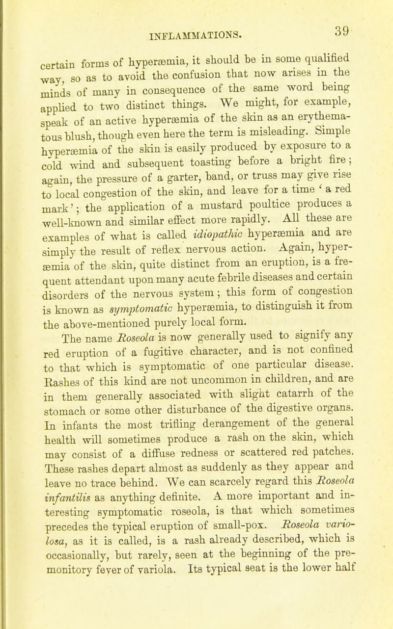 certain forms of hypertemia, it sliodd be in some qualified way, so as to avoid the confusion that now arises m the minds of many in consequence of the same word being appUed to two distinct things. We might, for example, speak of an active hypersemia of the skin as an erythema- tous blush, though even here the term is misleading. Simple hyperfBmia of the skin is easily produced by exposure to a cold wind and subsequent toasting before a bright fire; again, the pressure of a garter, band, or truss may give rise to local congestion of the skin, and leave for a time ' a red mark'-, the application of a mustard poultice produces a well-known and similar efiect more rapidly. All these are examples of what is called idiopathic hypersemia and are simply the result of reflex nervous action. Again, hyper- £emia of the sMn, quite distinct from an eruption, is a fre- quent attendant upon many acute febrile diseases and certain disorders of the nervous system; this form of congestion is known as symptomatic hypersemia, to distinguish it from the above-mentioned purely local form. The name Roseola is now generally used to signify any red eruption of a fugitive character, and is not confined to that which is symptomatic of one particular disease. Rashes of this kind are not uncommon in children, and are in them generally associated with slight catarrh of the stomach or some other disturbance of the digestive organs. In infants the most trifling derangement of the general health will sometimes produce a rash on the skin, which may consist of a diffuse redness or scattered red patches. These rashes depart almost as suddenly as they appear and leave no trace behind. We can scarcely regard this Roseola infantilis as anything definite. A more important and in- teresting symptomatic roseola, is that which sometimes precedes the typical eruption of small-pox. Roseola vario- losa, as it is called, is a rash already described, which is occasionally, but rarely, seen at the beginning of the pre- monitory fever of variola. Its typical seat is the lower half