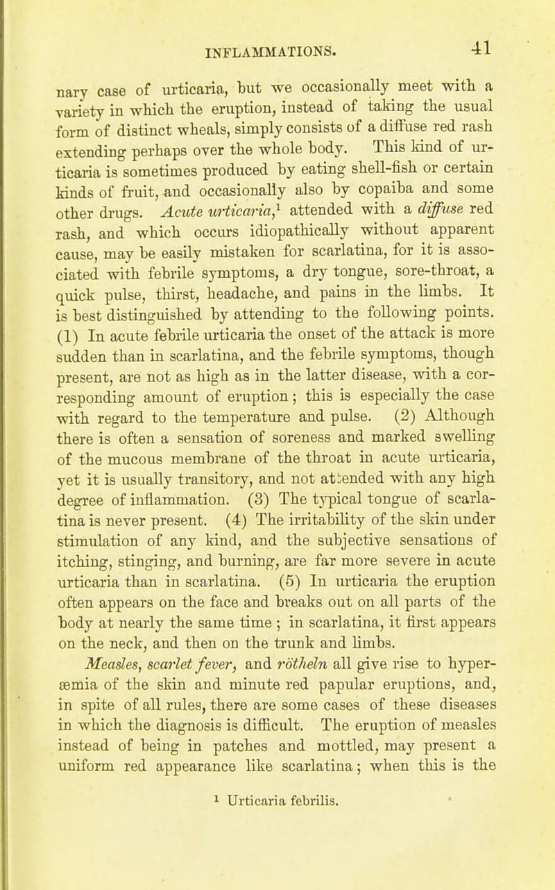 nary case of urticaria, but we occasionally meet with a variety in wliich the eruption, instead of taking the usual form of distinct wheals, simply consists of a diffuse red rash extending perhaps over the whole body. This kind of ur- ticaria is sometimes produced by eating shell-fish or certain kinds of fruit, and occasionally also by copaiba and some other di-ugs. Acute urticaria,^ attended with a diffuse red rash, and which occurs idiopathically without apparent cause, may be easily mistaken for scarlatina, for it is asso- ciated with febrile symptoms, a dry tongue, sore-throat, a quick pulse, thirst, headache, and pains in the limbs. It is best distinguished by attending to the following points. (1) In acute febrile lurticaria the onset of the attack is more sudden than in scarlatina, and the febrile symptoms, though present, are not as high as in the latter disease, with a cor- responding amount of eruption; this is especially the case with regard to the temperature and pulse. (2) Although there is often a sensation of soreness and marked swelling of the mucous membrane of the throat in acute urticaria, yet it is usually transitory, and not attended with any high degree of inflammation. (3) The tj^pical tongue of scarla- tina is never present. (4) The irritability of the skin under stimulation of any kind, and the subjective sensations of itching, stinging, and burning, are far more severe in acute urticaria than in scarlatina. (5) In urticaria the eruption often appears on the face and breaks out on all parts of the body at nearly the same time ; in scarlatina, it first appears on the neck, and then on the trunk and limbs. Measles, scarlet fever, and rbtheln all give rise to hyper- semia of the skin and minute red papular eruptions, and, in spite of all rules, there are some cases of these diseases in which the diagnosis is difiicult. The eruption of measles instead of being in patches and mottled, may present a uniform red appearance like scarlatina; when this is the 1 Urticaria febrilis.