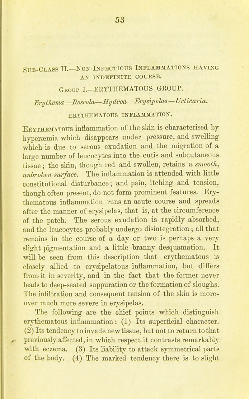 Sub-Class II—Non-Infectious Inflammations having AN indefinite COUESE. Group 1.—ERYTHEMATOUS GROUP. Erythema—Roseola—Hydroa—Ih'ympelas—Urticaria. EETTHEMATOUS INFLAMMATION. EiiTTHEMATOUS inflammation of the skin is characterised by hypertemia which disappears under pressure, and swelling which is due to serous exudation and the migration of a large number of leucocytes into the cutis and subcutaneous tissue; the skin, though red and swollen, retains a smooth, tmbroken surface. The inflammation is attended with little constitutional disturbance; and pain, itching and tension, though often present, do not form prominent features. Ery- thematous inflammation rims an acute course and spreads after the manner of erysipelas, that is, at the circumference of the patch. The serous exudation is rapidly absorbed, and the leucocytes probably undergo disintegration ; all that remains in the course of a day or two is perhaps a very slight pigmentation and a little branny desquamation. It wUl be seen from this description that erythematous is closely allied to erysipelatous inflammation, but differs from, it in severity, and in the fact that the former never leads to deep-seated suppuration or the formation of sloughs. The infiltration and consequent tension of the skin is more- over much more severe Lu erysipelas. The following are the chief points which distinguish erythematous inflammation: (1) Its superficial character. (2) Its tendency to invade new tissue, but not to return to that previously affected, in which respect it contrasts remarkably with eczema. (3) Its liability to attack symmetrical parts of the body. (4) The marked tendency there is to slight