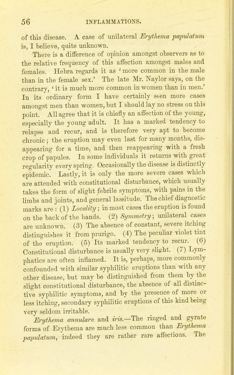 of this disease. A case of unilateral Erythevia paptdatum is, I believe, quite unlmown. There is a difference of opinion amongst ohservers as to the relative frequency of this affection amongst males and females. Hehra regards it as ' more common in the male than in the female sex.' The late Mr. Naylor says, on the contrary, ' it is much more common in vromen than in men.' In its ordinary form I have certainly seen more cases amongst men than women, hut I should lay no stress on this point. All agree that it is chiefly an affection of the young, especially the young adult. It has a marked tendency to relapse and recur, and is therefore very apt to become chronic ; the eruption may even last for many months, dis- appearing for a time, and then reappearing with a fresh crop of papules. In some individuals it retm-ns with great regularity every spring. Occasionally the disease is distinctly epidemic. Lastly, it is only the more severe cases which are attended with constitutional disturbance, which usually takes the form of slight febrile symptoms, with pains in the limbs and joints, and general lassitude. The chief diagnostic marks are : (1) Locality ; inmost cases the eruption is found on the back of the hands. (2) Symmetry; unilateral cases are unknown. (3) The absence of constant, severe itching distinguishes it from prurigo. (4) The pecuHar violet tint of the eruption. (5) Its marked tendency to recur. (6) Constitutional disturbance is usually very slight. (7) Lym- phatics are often inflamed. It is, perhaps, more commonly confounded with similar syphilitic eruptions than with any other disease, but may be distinguished from them by the slight constitutional disturbance, the absence of all distinc- tive syphilitic symptoms, and by the presence of more or less itching, secondary syphilitic eruptions of this kind being very seldom irritable. Erythema annulare and m-zs.—The ringed and gyrate forms of Erythema are much less common than Erythema papulatum, indeed they are rather rare affections. The