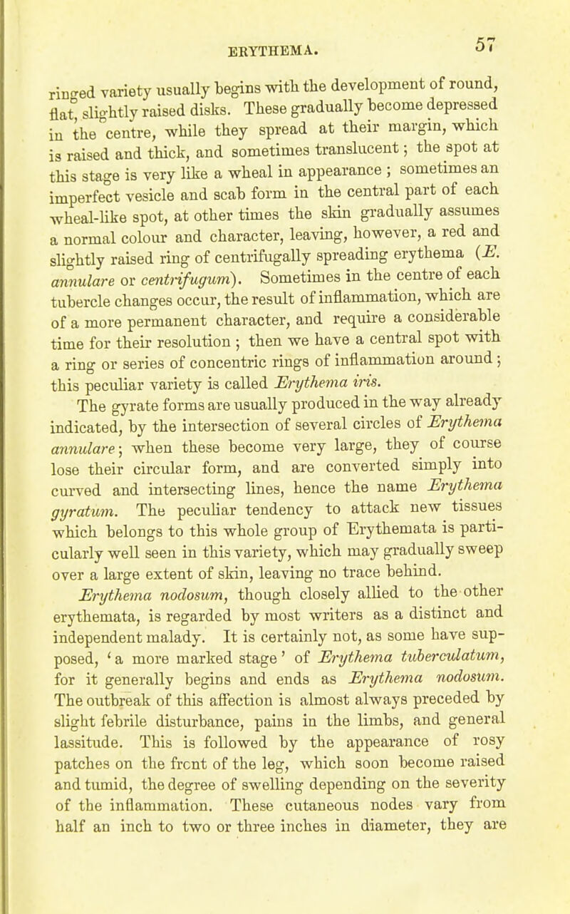 riD<red variety usually tegins witli the development of round, flat slio-htly raised disks. These gradually become depressed iu the centre, while they spread at their margin, which is raised and thick, and sometimes translucent; the spot at this stage is very like a wheal in appearance ; sometimes an imperfect vesicle and scab form in the central part of each wheal-Hke spot, at other times the skin gi-adually assumes a normal colour and character, leaving, however, a red and slightly raised ring of centrifugally spreading erythema {E. annulare or centrifugum). Sometimes in the centre of each tubercle changes occur, the result of inflammation, which are of a more permanent character, and require a considerable time for their resolution ; then we have a central spot with a ring or series of concentric rings of inflammation around; this peculiar variety is called Erythema iris. The gyrate forms are usually produced in the way already indicated, by the intersection of several circles of Erijthema annulare; when these become very large, they of course lose their circular form, and are converted simply into curved and intersecting lines, hence the name Erythema gyratum. The peculiar tendency to attack new tissues which belongs to this whole group of Erythemata is parti- cularly well seen in this variety, which may gradually sweep over a large extent of skin, leaving no trace behind. Erythema nodosum, though closely allied to the other erythemata, is regarded by most writers as a distinct and independent malady. It is certainly not, as some have sup- posed, ' a more marked stage' of Erythema tuberculatum, for it generally begins and ends as Erythema nodosum. The outbreak of this affection is almost always preceded by slight febrile disturbance, pains ia the limbs, and general lassitude. This is followed by the appearance of rosy patches on the front of the leg, which soon become raised and tumid, the degree of swelling depending on the severity of the inflammation. These cutaneous nodes vary from half an inch to two or three inches in diameter, they are